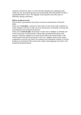 variations in bed levels, there is a risk of boring extending into underlying strata.
Unlike the clay, the underlying beds may be permeable and will probably be under a
considerable head of water. The 'tapping' of such aquifers can be the cause of
difficulties during construction.
Effects on piles in service
The presence of groundwater may lead to corrosion or deterioration of the pile's
fabric.
In the case of steel piles, a mixture of water and air in the soil provides conditions in
which oxidation corrosion of steel can occur; the presence of normally occurring salts
in groundwater may accelerate the process.
In the case of concrete piles, the presence of salts such as sulphates or chlorides can
result in corrosion of reinforcement, with possible consequential bursting of the
concrete. Therefore, adequate cover must be provided to the reinforcement, or the
reinforcement itself must be protected in some way. Sulphate attack on the cement
compounds in concrete may lead to the expansion and subsequent cracking. Corrosion
problems are minimised if the concrete has a high cement/aggregate ratio and is well
compacted during placement.
 