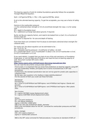 The bearing capacity of soils for shallow foundations generally follows the acceptable
Terzaghi-Meyerhof equation.
Qult = 1/2*gamma*B*Ny + c*Nc + (Pq +gamma*Df)*Nq where
Q ult is the ultimate bearing capacity. To get the acceptable, you may use a factor of safety
of 3.
Gamma is the overburden pressure
c is the undrained shear strength or 0.5 of unconfined strength (for clay), c=o for sandy
soils
Df = depth to foundation level
Pq = additional surcharge load above ground, if required.
Ny,Nc and Nq are capacity factors, and need to be looked from a chart. It is a function of
friction angle phi
Correction is required for for size and depth of footing.
From here there are correlation from N values to estimated undrained shear strength (for
cohesive soils).
For sandy soil, the above equation can be estimated to be :
Qa = 0.11 Cn * N
Qa = allowable bearing pressure = Q ult/Factor of safety = Q ult/3
Cn is overburden factor Cn=1 if overbudern is about 1 tsf, Cn=2 if overburden is 0 tsf,
Cn=0.5 if overbudern is 4.5 tsf.
If you want details, I suggest that you look at one of the soil mechanics or Foundation
Engrg book, or visit the web site of US Army and read the text on bearing capacity of
soils Document number EM 1110-1-1905
Address is
http://www.usace.army.mil/inet/usace-docs/eng-manuals/em.htm
You can read the documents using acrobat (pdf file)
First to start, it is important that you know that predictions on bearing capacity using SPT
are only moderately reliable, principally due to some inconsistencies in SPT test
procedures.
Furthermore, the standard penetration test are not too good for predict pile capacities in
cohessive soils.
By the way, your question is for shallow or deep (pile)foundations?
For the second of them you could use these formulas:
MEYERHOF
End bearing:
qe = minor of 0,40*N'60(at toe)*D/B*sigma.r and 4*N'60(at toe)*sigma.r (Sands and
gravels)
qe = minor of 0,40*N'60(at toe)*D/B*sigma.r and 3*N'60(at toe)*sigma.r (Non plastic
silts)
Skin Friction:
fs = sigma.r/50*N60 (Large displacement piles)
fs = sigma.r/100*N60 (Small displacement piles)
Where:
qe= unit point resistance
fs= unit lateral resistance
sigma.r=100 KPa =2000 lb/ft2
D/B is the ratio pile embedment depth- diameter
N'60 is the normalized value for the SPT, corrected for overburden pressures and field
procedures.
N'60= CN*N60
CN= 2/(1+sigma.v/sigma.r)
sigma v= Overburden pressure
N60 is the SPT value corrected for field procedures. It assumes an standard of 60% of
 