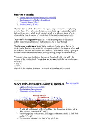 Bearing capacity
• Failure mechanisms and derivation of equations
• Bearing capacity of shallow foundations
• Presumed bearing values
• Bearing capacity of piles
The ultimate load which a foundation can support may be calculated using bearing
capacity theory. For preliminary design, presumed bearing values can be used to
indicate the pressures which would normally result in an adequate factor of safety.
Alternatively, there is a range of empirical methods based on in situ test results.
The ultimate bearing capacity (qf) is the value of bearing stress which causes a
sudden catastrophic settlement of the foundation (due to shear failure).
The allowable bearing capacity (qa) is the maximum bearing stress that can be
applied to the foundation such that it is safe against instability due to shear failure and
the maximum tolerable settlement is not exceeded. The allowable bearing capacity is
normally calculated from the ultimate bearing capacity using a factor of safety (Fs).
When excavating for a foundation, the stress at founding level is relieved by the
removal of the weight of soil. The net bearing pressure (qn) is the increase in stress
on the soil.
qn = q - qo
qo = γ D
where D is the founding depth and γ is the unit weight of the soil removed.
Failure mechanisms and derivation of equations Bearing capacity
• Upper and lower bound solutions
• Semi-circular slip mechanism
• Circular arc slip mechanism
• A relatively undeformed wedge of soil below the foundation forms an active
Rankine zone with angles (45º + φ'/2).
• The wedge pushes soil outwards, causing passive Rankine zones to form with
angles (45º - φ'/2).
• The transition zones take the form of log spiral fans.
 