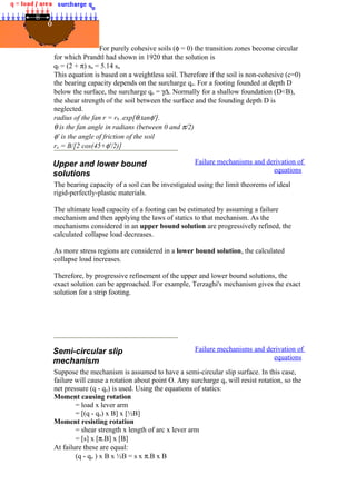 For purely cohesive soils (φ = 0) the transition zones become circular
for which Prandtl had shown in 1920 that the solution is
qf = (2 + π) su = 5.14 su
This equation is based on a weightless soil. Therefore if the soil is non-cohesive (c=0)
the bearing capacity depends on the surcharge qo. For a footing founded at depth D
below the surface, the surcharge qo = γ∆. Normally for a shallow foundation (D<B),
the shear strength of the soil between the surface and the founding depth D is
neglected.
radius of the fan r = r0 .exp[θ.tanφ'].
θ is the fan angle in radians (between 0 and π/2)
φ' is the angle of friction of the soil
ro = B/[2 cos(45+φ'/2)]
Upper and lower bound
solutions
Failure mechanisms and derivation of
equations
The bearing capacity of a soil can be investigated using the limit theorems of ideal
rigid-perfectly-plastic materials.
The ultimate load capacity of a footing can be estimated by assuming a failure
mechanism and then applying the laws of statics to that mechanism. As the
mechanisms considered in an upper bound solution are progressively refined, the
calculated collapse load decreases.
As more stress regions are considered in a lower bound solution, the calculated
collapse load increases.
Therefore, by progressive refinement of the upper and lower bound solutions, the
exact solution can be approached. For example, Terzaghi's mechanism gives the exact
solution for a strip footing.
Semi-circular slip
mechanism
Failure mechanisms and derivation of
equations
Suppose the mechanism is assumed to have a semi-circular slip surface. In this case,
failure will cause a rotation about point O. Any surcharge qo will resist rotation, so the
net pressure (q - qo) is used. Using the equations of statics:
Moment causing rotation
= load x lever arm
= [(q - qo) x B] x [½B]
Moment resisting rotation
= shear strength x length of arc x lever arm
= [s] x [π.B] x [B]
At failure these are equal:
(q - qo ) x B x ½B = s x π.B x B
 