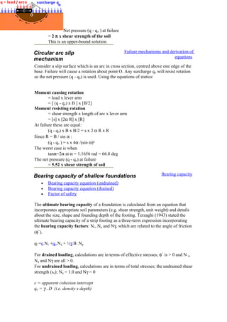 Net pressure (q - qo ) at failure
= 2 π x shear strength of the soil
This is an upper-bound solution.
Circular arc slip
mechanism
Failure mechanisms and derivation of
equations
Consider a slip surface which is an arc in cross section, centred above one edge of the
base. Failure will cause a rotation about point O. Any surcharge qo will resist rotation
so the net pressure (q - qo) is used. Using the equations of statics:
Moment causing rotation
= load x lever arm
= [ (q - qo) x B ] x [B/2]
Moment resisting rotation
= shear strength x length of arc x lever arm
= [s] x [2α R] x [R]
At failure these are equal:
(q - qo) x B x B/2 = s x 2 α R x R
Since R = B / sin α :
(q - qo ) = s x 4α /(sin α)²
The worst case is when
tanα=2α at α = 1.1656 rad = 66.8 deg
The net pressure (q - qo) at failure
= 5.52 x shear strength of soil
Bearing capacity of shallow foundations Bearing capacity
• Bearing capacity equation (undrained)
• Bearing capacity equation (drained)
• Factor of safety
The ultimate bearing capacity of a foundation is calculated from an equation that
incorporates appropriate soil parameters (e.g. shear strength, unit weight) and details
about the size, shape and founding depth of the footing. Terzaghi (1943) stated the
ultimate bearing capacity of a strip footing as a three-term expression incorporating
the bearing capacity factors: Nc, Nq and Nγ, which are related to the angle of friction
(φ´).
qf =c.Nc +qo.Nq + ½γ.B .Ng
For drained loading, calculations are in terms of effective stresses; φ´ is > 0 and N c,
Nq and Nγ are all > 0.
For undrained loading, calculations are in terms of total stresses; the undrained shear
strength (su); Nq = 1.0 and Nγ = 0
c = apparent cohesion intercept
qo = γ . D (i.e. density x depth)
 