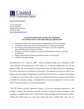 For Immediate Release

For more information:
Rex S. Schuette
Chief Financial Officer
(706) 781-2266
Rex_Schuette@ucbi.com


                      UNITED COMMUNITY BANKS, INC. REPORTS
                    NET OPERATING LOSS FOR FIRST QUARTER 2009

    •   Provision for loan losses of $65 million exceeded charge-offs by $22 million
    •   Allowance-to-loans ratio of 2.56 percent, up from 2.14 percent last quarter
    •   Non-cash goodwill impairment charge of $70 million, or $1.45 per diluted
        share, primarily due to stock price decline
    •   Severance costs of $2.9 million, or 4 cents per diluted share, related to reduction
        in work force
    •   Margin improvement of 38 basis points this quarter to 3.08 percent
    •   Capital levels remain strong


BLAIRSVILLE, GA – April 23, 2009 – United Community Banks, Inc. (NASDAQ: UCBI)
today reported a net operating loss of $32 million, or 71 cents per diluted share, for the first
quarter of 2009. The net operating loss was primarily driven by higher credit costs, including the
$22 million build-up in the allowance for loan losses. Net operating loss does not reflect a $70
million non-cash charge for impairment of goodwill and $2.9 million in severance costs relating
to a reduction in work force, both of which are considered non-recurring expenses and therefore
excluded from operating earnings. Including these non-recurring expenses the net loss for the
quarter was $103.8 million, or $2.20 per diluted share.


“The $70 million goodwill impairment charge is a non-cash accounting adjustment to the
company’s balance sheet that does not affect cash flow or liquidity and has no impact on our
regulatory or tangible capital ratios,” stated Jimmy Tallent, president and chief executive officer.
“During the fourth quarter our stock price traded well above tangible book value, and our

                                                  1
 