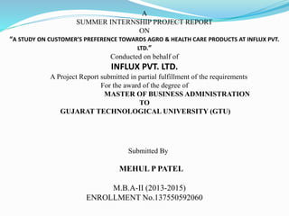 A
SUMMER INTERNSHIP PROJECT REPORT
ON
“A STUDY ON CUSTOMER’S PREFERENCE TOWARDS AGRO & HEALTH CARE PRODUCTS AT INFLUX PVT.
LTD.”
Conducted on behalf of
INFLUX PVT. LTD.
A Project Report submitted in partial fulfillment of the requirements
For the award of the degree of
MASTER OF BUSINESS ADMINISTRATION
TO
GUJARAT TECHNOLOGICAL UNIVERSITY (GTU)
Submitted By
MEHUL P PATEL
M.B.A-II (2013-2015)
ENROLLMENT No.137550592060
 