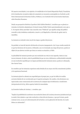 De manera concordante y con sujeción a lo establecido en la Cuarta Disposición Final y Transitoria 
de la Constitución, la materia objeto de comentario se encuentra contemplada en el artículo 14 del 
Pacto Internacional de Derechos Civiles y Políticos y en el artículo 8 de la Convención Americana 
sobre Derechos Humanos. 
Desde una perspectiva histórica el profesor Julio Geldres Bendezú[1]considera que su génesis se 
remonta a la decisión adoptada por el cónsul romano Publio Valerio aproximadamente unos 450 a. 
C. Al respecto dicha autoridad -más conocida como "Publicola" que significa amigo del público-concedió 
a todo ciudadano condenado a muerte o a la flagelación, el derecho de apelar ante la 
Asamblea. 
La instancia se entiende como una de las etapas o grados del proceso. 
En puridad, se trata del ejercicio del derecho al recurso impugnatorio. Así, lo que resulta cautela do 
es que las decisiones de los jueces y tribunales, una vez terminada una etapa del proceso, pueda ser 
objeto de una ulterior revisión que tiene en cuenta su actuación y el fallo. 
La pluralidad de instancia permite que una resolución sea vista en una segunda y hasta en una 
tercera instancia. Es decir, existe la posibilidad de que un error, deficiencia o arbitrariedad contenida 
en una resolución expedida por un órgano jurisdiccional de instancia menor, pueda ser subsanado, 
dice García Toma. 
Se considera que las instancias superiores están dotadas de un mayor nivel de conocimiento jurídico 
y de experiencia funcional. 
La instancia plural es además una seguridad para el propio juez, ya que los fallos de resultar 
correctos habrán de ser corroborados por el superior jerárquico. En cambio, si las decisiones son 
equivocadas como consecuencia de la existencia de cualquier tipo de deficiencia o insuficiente 
interpretación de la ley, dicho superior habrá de enmendadas. 
La Comisión Andina de Juristas[2] considera, que: 
"Implica la posibilidad de cuestionar una resolución dentro de la misma estructura jurisdiccional que 
la emitió. Esto obedece a que toda resolución es fruto del acto humano, y que por lo tanto, puede 
contener error, ya sea en la determinación de los hechos o en la aplicación del derecho, los cuales 
deben ser subsanados". 
Pág. 4 
 