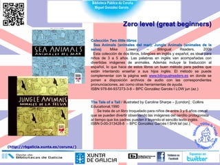 Zero level (great beginners)
Colección Two little libros
Sea Animals (animales del mar); Jungle Animals (animales de la
selva) Mike Lowery – Bilingual Readers, 2009
Esta colección de dos libros, bilingües en inglés y español, es ideal para
niños de 3 a 5 años. Las palabras en inglés van acompañadas con
divertidas imágenes de animales. Además incluye la traducción al
español, lo que hace de estos libros un buen método para padres que
están intentando enseñar a sus hijos inglés. El método se puede
complementar con la página web www.bilingualreaders.es en donde se
ponen a disposición archivos de audio con las correspondientes
pronunciaciones, así como otras herramientas de ayuda.
ISBN 978-84-937273-3-8 – BPC González Garcés I LOW jun (az.)
The Tale of a Tail / illustrated by Caroline Sharpe – [London] : Collins
Educational,1990
Se trata de un libro troquelado para niños de entre 3 y 6 años con el
que se pueden divertir observando las imágenes del cerdito protagonista
al tiempo que los padres pueden ir leyendo el sencillo texto inglés.
ISBN 0-00-313428-8 – BPC González Garcés I SHA tal (az.)
(http://rbgalicia.xunta.es/coruna/)
 