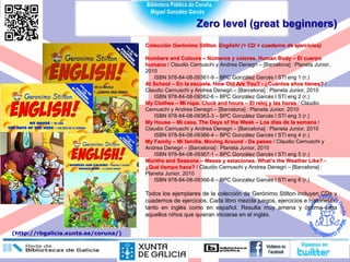 Zero level (great beginners)
Colección Gerónimo Stilton. English! (+ CD + cuaderno de ejercicios)
Numbers and Colours – Números y colores. Human Body – El cuerpo
humano / Claudio Cernuschi y Andrea Denegri – [Barcelona] : Planeta Junior,
2010
ISBN 978-84-08-09361-9 – BPC González Garcés I STI eng 1 (r.)
At School – En la escuela. How Old Are You? - ¿Cuántos años tienes? /
Claudio Cernuschi y Andrea Denegri – [Barcelona] : Planeta Junior, 2010
ISBN 978-84-08-09362-6 – BPC González Garcés I STI eng 2 (r.)
My Clothes – Mi ropa. Clock and hours – El reloj y las horas / Claudio
Cernuschi y Andrea Denegri – [Barcelona] : Planeta Junior, 2010
ISBN 978-84-08-09363-3 – BPC González Garcés I STI eng 3 (r.)
My House – Mi casa. The Days of the Week – Los días de la semana /
Claudio Cernuschi y Andrea Denegri – [Barcelona] : Planeta Junior, 2010
ISBN 978-84-08-09366-4 – BPC González Garcés I STI eng 4 (r.)
My Family – Mi familia. Moving Around - De paseo / Claudio Cernuschi y
Andrea Denegri – [Barcelona] : Planeta Junior, 2010
ISBN 978-84-08-09367-1 – BPC González Garcés I STI eng 5 (r.)
Months and Seasons – Meses y estaciones. What’s the Weather Like? -
¿Qué tiempo hace? / Claudio Cernuschi y Andrea Denegri – [Barcelona] :
Planeta Junior, 2010
ISBN 978-84-08-09368-8 – BPC González Garcés I STI eng 6 (r.)
Todos los ejemplares de la colección de Gerónimo Stilton incluyen CDs y
cuadernos de ejercicios. Cada libro mezcla juegos, ejercicios e historietas,
tanto en inglés como en español. Resulta muy amena y óptima para
aquellos niños que quieran iniciarse en el inglés.
(http://rbgalicia.xunta.es/coruna/)
 