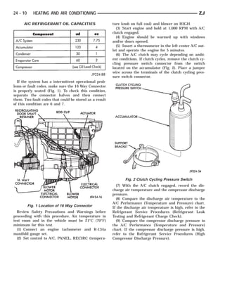 24 - 10      HEATING AND AIR CONDITIONING                                                                   ZJ

      A/C REFRIGERANT OIL CAPACITIES                     ture knob on full cool) and blower on HIGH.
                                                           (3) Start engine and hold at 1,000 RPM with A/C
                                                         clutch engaged.
                                                           (4) Engine should be warmed up with windows
                                                         and/or doors opened.
                                                           (5) Insert a thermometer in the left center A/C out-
                                                         let and operate the engine for 5 minutes.
                                                           (6) The A/C clutch may cycle depending on ambi-
                                                         ent conditions. If clutch cycles, remove the clutch cy-
                                                         cling pressure switch connector from the switch
                                                         located on the accumulator (Fig. 2). Place a jumper
                                                         wire across the terminals of the clutch cycling pres-
                                                         sure switch connector.
  If the system has a intermittent operational prob-
lems or fault codes, make sure the 16 Way Connector
is properly seated (Fig. 1). To check this condition,
separate the connector halves and then connect
them. Two fault codes that could be stored as a result
of this condition are 6 and 7.




                                                                Fig. 2 Clutch Cycling Pressure Switch
                                                           (7) With the A/C clutch engaged, record the dis-
                                                         charge air temperature and the compressor discharge
                                                         pressure.
                                                           (8) Compare the discharge air temperature to the
                                                         A/C Performance (Temperature and Pressure) chart.
          Fig. 1 Location of 16 Way Connector            If the discharge air temperature is high, refer to the
  Review Safety Precautions and Warnings before          Refrigerant Service Procedures (Refrigerant Leak
proceeding with this procedure. Air temperature in       Testing and Refrigerant Charge Check).
test room and in the vehicle must be 21°C (70°F)           (9) Compare the compressor discharge pressure to
minimum for this test.                                   the A/C Performance (Temperature and Pressure)
  (1) Connect an engine tachometer and R-134a            chart. If the compressor discharge pressure is high,
manifold gauge set.                                      refer to the Refrigerant Service Procedures (High
  (2) Set control to A/C, PANEL, RECIRC (tempera-        Compressor Discharge Pressure).
 