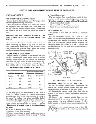 ZJ                                                              HEATING AND AIR CONDITIONING             24 - 13

                  HEATER AND AIR CONDITIONING TEST PROCEDURES

HEATER OUTPUT TEST                                        • Plugged heater core.
                                                            If proper coolant flow is verified and outlet air tem-
PRE-DIAGNOSTIC PREPARATIONS                               perature is still low, a mechanical problem may exist.
  Review Safety Precautions and Warnings before             Possible location or cause of insufficient heat:
performing the following procedures.                      • Obstructed cowl air intake.
  Check the radiator coolant level, drive belt tension    • Obstructed Heater A/C system outlets.
and engine vacuum line connections. Also check radi-      • Blend-air door not functioning properly.
ator air flow and radiator fan operation. Start engine
and allow to warm up to normal operating tempera-         VACUUM CONTROL
ture.                                                       This control is used with the Heater A/C (manual)
                                                          system.
WARNING: DO NOT REMOVE RADIATOR CAP
                                                            Use an adjustable Vacuum Test Gauge (C-3707)
WHEN ENGINE IS HOT, PERSONAL INJURY CAN
                                                          and a suitable vacuum pump to test Heater A/C con-
RESULT.
                                                          trol vacuum. With a finger placed over the end of test
  If vehicle has been run recently, wait 15 minutes       hose (Fig. 3), calibrate vacuum control valve on the
before removing cap. Place a rag over the cap and         test gauge to obtain -27 kPa (8 in. Hg.). Release and
turn it to the first safety stop. Allow pressure to es-   block the end of the test hose several times to verify
cape through the overflow tube. When the system           vacuum setting.
stabilizes, remove the cap completely.

MAXIMUM HEATER OUTPUT
   Engine coolant is provided to the Heater A/C sys-
tem by 2 heater hoses. With engine idling at normal
running temperature, set the control to maximum
heat, floor and high blower setting. Using a test ther-
mometer, check the air temperature coming from the
floor outlets, refer to Temperature Reference chart.
      TEMPERATURE REFERENCE CHART




                                                                 Fig. 3 Adjust Vacuum Test Bleed Valve
                                                          ONE-WAY CHECK VALVE VACUUM TEST
                                                             (1) In the engine compartment, disconnect the
                                                          Heater A/C vacuum supply (black) hose. This hose
                                                          passes through an opening in the dash panel.
                                                             (2) Remove the vacuum check valve. This valve is
  If the floor outlet air temperature is low, refer to
                                                          located on the (black) vacuum supply hose at the in-
Group 7, Cooling System for coolant temperature
                                                          take manifold.
specifications. Both heater hoses should be HOT to
                                                             (3) Connect test vacuum supply hose to the
the touch. The coolant return hose should be slightly
                                                          HEATER SIDE of the valve. In this direction the
cooler than the supply hose. If coolant return hose is
much cooler than the supply hose, locate and repair       gauge should return to calibrated setting. If valve
engine coolant flow obstruction in Heater A/C system.     leaks vacuum in this direction, valve replacement is
  Possible locations or cause of obstructed cool-         necessary.
ant flow:                                                    (4) Connect test vacuum supply hose to the EN-
• Pinched or kinked heater hoses.                         GINE VACUUM SIDE of the valve. Vacuum should
• Improper heater hose routing.                           flow through valve.
• Plugged heater hoses or supply and return ports at
cooling system connections (refer to Group 7, Cooling
System).
 