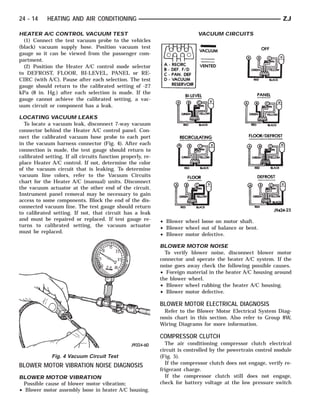 24 - 14     HEATING AND AIR CONDITIONING                                                                       ZJ

HEATER A/C CONTROL VACUUM TEST                                              VACUUM CIRCUITS
  (1) Connect the test vacuum probe to the vehicles
(black) vacuum supply hose. Position vacuum test
gauge so it can be viewed from the passenger com-
partment.
  (2) Position the Heater A/C control mode selector
to DEFROST, FLOOR, BI-LEVEL, PANEL or RE-
CIRC (with A/C). Pause after each selection. The test
gauge should return to the calibrated setting of -27
kPa (8 in. Hg.) after each selection is made. If the
gauge cannot achieve the calibrated setting, a vac-
uum circuit or component has a leak.

LOCATING VACUUM LEAKS
  To locate a vacuum leak, disconnect 7-way vacuum
connector behind the Heater A/C control panel. Con-
nect the calibrated vacuum hose probe to each port
in the vacuum harness connector (Fig. 4). After each
connection is made, the test gauge should return to
calibrated setting. If all circuits function properly, re-
place Heater A/C control. If not, determine the color
of the vacuum circuit that is leaking. To determine
vacuum line colors, refer to the Vacuum Circuits
chart for the Heater A/C (manual) units. Disconnect
the vacuum actuator at the other end of the circuit.
Instrument panel removal may be necessary to gain
access to some components. Block the end of the dis-
connected vacuum line. The test gauge should return
to calibrated setting. If not, that circuit has a leak
and must be repaired or replaced. If test gauge re-          • Blower wheel loose on motor shaft.
turns to calibrated setting, the vacuum actuator             • Blower wheel out of balance or bent.
must be replaced.
                                                             • Blower motor defective.

                                                             BLOWER MOTOR NOISE
                                                               To verify blower noise, disconnect blower motor
                                                             connector and operate the heater A/C system. If the
                                                             noise goes away check the following possible causes.
                                                             • Foreign material in the heater A/C housing around
                                                             the blower wheel.
                                                             • Blower wheel rubbing the heater A/C housing.
                                                             • Blower motor defective.

                                                             BLOWER MOTOR ELECTRICAL DIAGNOSIS
                                                               Refer to the Blower Motor Electrical System Diag-
                                                             nosis chart in this section. Also refer to Group 8W,
                                                             Wiring Diagrams for more information.

                                                             COMPRESSOR CLUTCH
                                                               The air conditioning compressor clutch electrical
                                                             circuit is controlled by the powertrain control module
              Fig. 4 Vacuum Circuit Test                     (Fig. 5).
                                                               If the compressor clutch does not engage, verify re-
BLOWER MOTOR VIBRATION NOISE DIAGNOSIS
                                                             frigerant charge.
BLOWER MOTOR VIBRATION                                         If the compressor clutch still does not engage,
 Possible cause of blower motor vibration;                   check for battery voltage at the low pressure switch
• Blower motor assembly loose in heater A/C housing.
 
