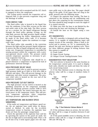 ZJ                                                             HEATING AND AIR CONDITIONING              24 - 17

closed, the clutch coil is energized and the A/C clutch   rator grille next to the glove box. The paper should
is engaged to drive the compressor.                       cling to the grille. If the paper does not cling to the
  The cycling switch controls the evaporator coil re-     grille, proceed with the following steps:
frigerant flow. It also prevents evaporator icing and       (1) Inspect the aspirator hose routing. The hose is
the blockage of airflow.                                  connected to the heating and air conditioning unit
                                                          just above the carpeting on the transmission tunnel.
FIXED ORIFICE TUBE                                        The hose should be long enough to reach the nipple if
  The fixed orifice tube is located in the liquid line    it is routed correctly.
near the condenser. It has filter screens on the inlet      (2) Make sure that the hose is not blocked by dis-
and outlet ends of the tube body. The filter screens      connecting the hose and checking for blockage.
act as a strainer for the liquid refrigerant flowing        (3) Install the hose on the nipple using a new
through the fixed orifice opening. O-rings, on the        clamp.
tube body, prevent the high pressure liquid refriger-
ant from bypassing the orifice. Adjustments cannot        ATC DIAGNOSTICS
be made to the fixed orifice tube. If it becomes            The ATC controller is designed with on-board diag-
clogged or damaged, replace the condenser to evapo-       nostics. It is capable of troubleshooting input and
rator tube.                                               output circuits of the controller. When a fault is de-
  The fixed orifice tube assembly is the restriction      tected and in memory, an ‘‘Er’’ is momentarily dis-
between the high and low pressure liquid refrigerant.     played, but only once during an ignition cycle. There
It meters the flow of liquid refrigerant into the evap-   are three different groups of testing features that
orator core. Evaporator temperature is controlled by      this system is capable of:
sensing pressure within the evaporator with a pres-         (1) Fault Codes
sure-operated electric switch. The pressure switch          (2) Input Circuit Testing
controls compressor operation as necessary to pre-          (3) Output Circuit Testing/Actuator Tests
vent evaporator freeze-up.
  The condenser to evaporator tube should be re-          DIAGNOSTICS TEST SELECTOR
placed whenever a compressor is replaced for lack of        The test selector is located in the same location as
performance (internal damage).                            the temperature control point. It is used to display
                                                          fault codes, identify test mode and show the value of
HIGH PRESSURE RELIEF VALVE                                each circuit being tested.
  A pressure relief valve is used to prevent excessive      (1) If the floor (bottom) arrow is showing, the test
high pressure build up of 3445 to 4135 kPa (500 to        selector value will be a range of numbers below 0
600 psi) and above. This will prevent damage to the       (Fig. 7).
compressor and other system components. The pres-
sure relief valve is located on the rear end of the
compressor manifold.

HIGH PRESSURE CUT-OUT SWITCH
  The high pressure cut-out switch is located at the
plumbing connection on the compressor manifold.
When the discharge pressure reaches 3100 to 3375
kPa (450 to 490 psi), the switch interrupts the elec-
trical power to the compressor clutch. This will pre-
vent compressor operation when compressor
discharge pressure approaches high levels.

ATC-TEMPERATURE AND BLOWER SPEED
VARIATIONS
  If the outlet air temperature and blower speed var-
ies, the air aspirator hose could either be discon-
nected or blocked. In order for the in-vehicle
                                                                  Fig. 7 Test Selector Values Below 0
temperature sensor to function, the aspirator hose          (2) If the stickman shows no arrows, the test selec-
draws air from the passenger compartment.                 tor value will be a range of numbers between 0 and
  Check the operation of the aspirator hose and fan       99 (Fig. 8).
by operating the system in the panel air mode. Set          (3) If the panel (middle) arrow is showing, the test
the fan on high and in recirculating mode. Place a 50     selector value will be a range of numbers between
by 50 mm (2 by 2 inch) square paper over the aspi-        100 and 199 (Fig. 9).
 