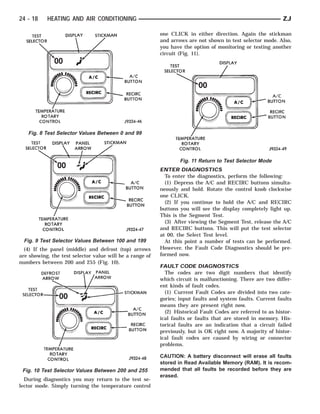 24 - 18    HEATING AND AIR CONDITIONING                                                                      ZJ

                                                          one CLICK in either direction. Again the stickman
                                                          and arrows are not shown in test selector mode. Also,
                                                          you have the option of monitoring or testing another
                                                          circuit (Fig. 11).




   Fig. 8 Test Selector Values Between 0 and 99




                                                                  Fig. 11 Return to Test Selector Mode
                                                          ENTER DIAGNOSTICS
                                                            To enter the diagnostics, perform the following:
                                                            (1) Depress the A/C and RECIRC buttons simulta-
                                                          neously and hold. Rotate the control knob clockwise
                                                          one CLICK.
                                                            (2) If you continue to hold the A/C and RECIRC
                                                          buttons you will see the display completely light up.
                                                          This is the Segment Test.
                                                            (3) After viewing the Segment Test, release the A/C
                                                          and RECIRC buttons. This will put the test selector
                                                          at 00, the Select Test level.
 Fig. 9 Test Selector Values Between 100 and 199            At this point a number of tests can be performed.
  (4) If the panel (middle) and defrost (top) arrows      However, the Fault Code Diagnostics should be pre-
are showing, the test selector value will be a range of   formed now.
numbers between 200 and 255 (Fig. 10).
                                                          FAULT CODE DIAGNOSTICS
                                                            The codes are two digit numbers that identify
                                                          which circuit is malfunctioning. There are two differ-
                                                          ent kinds of fault codes.
                                                            (1) Current Fault Codes are divided into two cate-
                                                          gories; input faults and system faults. Current faults
                                                          means they are present right now.
                                                            (2) Historical Fault Codes are referred to as histor-
                                                          ical faults or faults that are stored in memory. His-
                                                          torical faults are an indication that a circuit failed
                                                          previously, but is OK right now. A majority of histor-
                                                          ical fault codes are caused by wiring or connector
                                                          problems.

                                                          CAUTION: A battery disconnect will erase all faults
                                                          stored in Read Available Memory (RAM). It is recom-
 Fig. 10 Test Selector Values Between 200 and 255         mended that all faults be recorded before they are
                                                          erased.
  During diagnostics you may return to the test se-
lector mode. Simply turning the temperature control
 