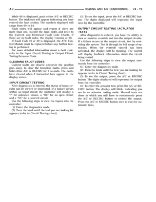 ZJ                                                                HEATING AND AIR CONDITIONING             24 - 19

  While 00 is displayed, push either A/C or RECIRC            (3) To see the input, press the A/C or RECIRC but-
button. The stickman will appear indicating you have        ton. The digits displayed will represent the input
entered the fault section. The numbers displayed will       seen by the controller.
range from 00 to 64.
  Fault codes will appear and repeat if there are           OUTPUT CIRCUIT TESTING / ACTUATOR
more than one. Record the fault codes and refer to          TESTS
the Current and Historical Fault Code Charts. If              After diagnostics is entered, you have the ability to
there are no fault codes, the display remains at 00.        view or monitor, override and test the output circuits.
  If Fault Code 25 or 29 is displayed, the ATC Con-         If a failure occurs in the output circuit, test by over-
trol Module must be replaced before any further test-       riding the system. Test it through its full range of op-
ing is performed.                                           eration. When the override control has been
  For more detailed information about a fault code,         activated, the display will be flashing. The control
refer to the Input Circuit Testing or Output Circuit        will display feedback information about the circuit
Testing/Actuator Tests.                                     being tested.
                                                              Use the following steps to view the output com-
CLEARING FAULT CODES
  Current faults are cleared whenever the problem           mands from the controller:
goes away. To clear the historical faults, press and          (1) Enter the diagnostics mode.
hold either A/C or RECIRC for 3 seconds. The faults           (2) Turn the knob until the test you are looking for
have cleared when 2 horizontal bars appear in the           appears (refer to Circuit Testing chart).
display screen.                                               (3) To see the output, press the A/C or RECIRC
                                                            button. The digits displayed will represent the output
INPUT CIRCUIT TESTING                                       from the controller.
   After diagnostics is entered, the status of input cir-     (4) To enter the actuator test, press the A/C or RE-
cuits can be viewed or monitored. If a failure occurs       CIRC button. The display will blink, indicating you
within an input circuit the controller will display a       are in an actuator testing mode. Manual tests are
‘‘?’’ for unknown values, a ‘‘OC’’ for an open circuit      those in which you will have to continuously press
and a ‘‘SC’’ for a shorted circuit.                         the A/C or RECIRC button to control the output.
   Use the following steps to view the inputs into the      Press the A/C or RECIRC button once to run the au-
controller:                                                 tomatic tests.
   (1) Enter the diagnostics mode.
   (2) Turn the knob until the test you are looking for
appears (refer to Circuit Testing chart).
 