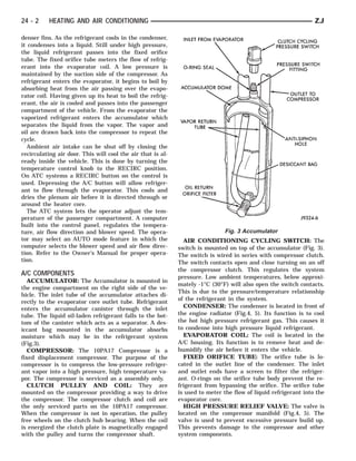 24 - 2     HEATING AND AIR CONDITIONING                                                                          ZJ

denser fins. As the refrigerant cools in the condenser,
it condenses into a liquid. Still under high pressure,
the liquid refrigerant passes into the fixed orifice
tube. The fixed orifice tube meters the flow of refrig-
erant into the evaporator coil. A low pressure is
maintained by the suction side of the compressor. As
refrigerant enters the evaporator, it begins to boil by
absorbing heat from the air passing over the evapo-
rator coil. Having given up its heat to boil the refrig-
erant, the air is cooled and passes into the passenger
compartment of the vehicle. From the evaporator the
vaporized refrigerant enters the accumulator which
separates the liquid from the vapor. The vapor and
oil are drawn back into the compressor to repeat the
cycle.
  Ambient air intake can be shut off by closing the
recirculating air door. This will cool the air that is al-
ready inside the vehicle. This is done by turning the
temperature control knob to the RECIRC position.
On ATC systems a RECIRC button on the control is
used. Depressing the A/C button will allow refriger-
ant to flow through the evaporator. This cools and
dries the plenum air before it is directed through or
around the heater core.
  The ATC system lets the operator adjust the tem-
perature of the passenger compartment. A computer
built into the control panel, regulates the tempera-
ture, air flow direction and blower speed. The opera-                         Fig. 3 Accumulator
tor may select an AUTO mode feature in which the               AIR CONDITIONING CYCLING SWITCH: The
computer selects the blower speed and air flow direc-        switch is mounted on top of the accumulator (Fig. 3).
tion. Refer to the Owner’s Manual for proper opera-          The switch is wired in series with compressor clutch.
tion.                                                        The switch contacts open and close turning on an off
                                                             the compressor clutch. This regulates the system
A/C COMPONENTS                                               pressure. Low ambient temperatures, below approxi-
  ACCUMULATOR: The Accumulator is mounted in
                                                             mately -1°C (30°F) will also open the switch contacts.
the engine compartment on the right side of the ve-
                                                             This is due to the pressure/temperature relationship
hicle. The inlet tube of the accumulator attaches di-
                                                             of the refrigerant in the system.
rectly to the evaporator core outlet tube. Refrigerant
enters the accumulator canister through the inlet              CONDENSER: The condenser is located in front of
tube. The liquid oil-laden refrigerant falls to the bot-     the engine radiator (Fig.4, 5). Its function is to cool
tom of the canister which acts as a separator. A des-        the hot high pressure refrigerant gas. This causes it
iccant bag mounted in the accumulator absorbs                to condense into high pressure liquid refrigerant.
moisture which may be in the refrigerant system                EVAPORATOR COIL: The coil is located in the
(Fig.3).                                                     A/C housing. Its function is to remove heat and de-
  COMPRESSOR: The 10PA17 Compressor is a                     humidify the air before it enters the vehicle.
fixed displacement compressor. The purpose of the              FIXED ORIFICE TUBE: The orifice tube is lo-
compressor is to compress the low-pressure refriger-         cated in the outlet line of the condenser. The inlet
ant vapor into a high pressure, high temperature va-         and outlet ends have a screen to filter the refriger-
por. The compressor is serviced as a assembly only.          ant. O-rings on the orifice tube body prevent the re-
  CLUTCH PULLEY AND COIL: They are                           frigerant from bypassing the orifice. The orifice tube
mounted on the compressor providing a way to drive           is used to meter the flow of liquid refrigerant into the
the compressor. The compressor clutch and coil are           evaporator core.
the only serviced parts on the 10PA17 compressor.              HIGH PRESSURE RELIEF VALVE: The valve is
When the compressor is not in operation, the pulley          located on the compressor manifold (Fig.4, 5). The
free wheels on the clutch hub bearing. When the coil         valve is used to prevent excessive pressure build up.
is energized the clutch plate is magnetically engaged        This prevents damage to the compressor and other
with the pulley and turns the compressor shaft.              system components.
 