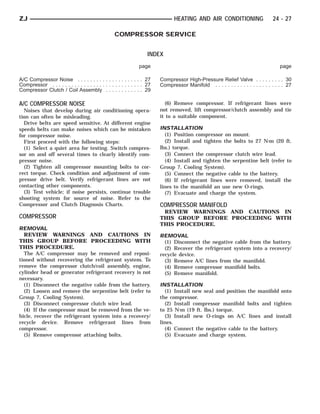 ZJ                                                                               HEATING AND AIR CONDITIONING                     24 - 27

                                                   COMPRESSOR SERVICE


                                                                     INDEX
                                                                page                                                                  page

A/C Compressor Noise . . . . . . . . . . . . . . . . . . . . . 27         Compressor High-Pressure Relief Valve . . . . . . . . . 30
Compressor . . . . . . . . . . . . . . . . . . . . . . . . . . . . . 27   Compressor Manifold . . . . . . . . . . . . . . . . . . . . . . 27
Compressor Clutch / Coil Assembly . . . . . . . . . . . . 29

A/C COMPRESSOR NOISE                                                        (6) Remove compressor. If refrigerant lines were
  Noises that develop during air conditioning opera-                      not removed, lift compressor/clutch assembly and tie
tion can often be misleading.                                             it to a suitable component.
  Drive belts are speed sensitive. At different engine
speeds belts can make noises which can be mistaken                        INSTALLATION
for compressor noise.                                                       (1) Position compressor on mount.
  First proceed with the following steps:                                   (2) Install and tighten the bolts to 27 N⅐m (20 ft.
  (1) Select a quiet area for testing. Switch compres-                    lbs.) torque.
sor on and off several times to clearly identify com-                       (3) Connect the compressor clutch wire lead.
pressor noise.                                                              (4) Install and tighten the serpentine belt (refer to
  (2) Tighten all compressor mounting bolts to cor-                       Group 7, Cooling System).
rect torque. Check condition and adjustment of com-                         (5) Connect the negative cable to the battery.
pressor drive belt. Verify refrigerant lines are not                        (6) If refrigerant lines were removed, install the
contacting other components.                                              lines to the manifold an use new O-rings.
  (3) Test vehicle; if noise persists, continue trouble                     (7) Evacuate and charge the system.
shooting system for source of noise. Refer to the
Compressor and Clutch Diagnosis Charts.                                   COMPRESSOR MANIFOLD
                                                                           REVIEW WARNINGS AND CAUTIONS IN
COMPRESSOR                                                                THIS GROUP BEFORE PROCEEDING WITH
                                                                          THIS PROCEDURE.
REMOVAL
  REVIEW WARNINGS AND CAUTIONS IN                                         REMOVAL
THIS GROUP BEFORE PROCEEDING WITH                                           (1) Disconnect the negative cable from the battery.
THIS PROCEDURE.                                                             (2) Recover the refrigerant system into a recovery/
  The A/C compressor may be removed and reposi-                           recycle device.
tioned without recovering the refrigerant system. To                        (3) Remove A/C lines from the manifold.
remove the compressor clutch/coil assembly, engine,                         (4) Remove compressor manifold bolts.
cylinder head or generator refrigerant recovery is not                      (5) Remove manifold.
necessary.
  (1) Disconnect the negative cable from the battery.                     INSTALLATION
  (2) Loosen and remove the serpentine belt (refer to                       (1) Install new seal and position the manifold onto
Group 7, Cooling System).                                                 the compressor.
  (3) Disconnect compressor clutch wire lead.                               (2) Install compressor manifold bolts and tighten
  (4) If the compressor must be removed from the ve-                      to 25 N⅐m (19 ft. lbs.) torque.
hicle, recover the refrigerant system into a recovery/                      (3) Install new O-rings on A/C lines and install
recycle device. Remove refrigerant lines from                             lines.
compressor.                                                                 (4) Connect the negative cable to the battery.
  (5) Remove compressor attaching bolts.                                    (5) Evacuate and charge system.
 