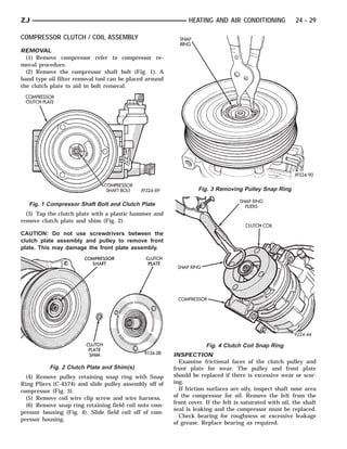 ZJ                                                             HEATING AND AIR CONDITIONING              24 - 29

COMPRESSOR CLUTCH / COIL ASSEMBLY
REMOVAL
  (1) Remove compressor refer to compressor re-
moval procedure.
  (2) Remove the compressor shaft bolt (Fig. 1). A
band type oil filter removal tool can be placed around
the clutch plate to aid in bolt removal.




                                                                  Fig. 3 Removing Pulley Snap Ring

   Fig. 1 Compressor Shaft Bolt and Clutch Plate
  (3) Tap the clutch plate with a plastic hammer and
remove clutch plate and shim (Fig. 2).

CAUTION: Do not use screwdrivers between the
clutch plate assembly and pulley to remove front
plate. This may damage the front plate assembly.




                                                                      Fig. 4 Clutch Coil Snap Ring
                                                         INSPECTION
                                                           Examine frictional faces of the clutch pulley and
          Fig. 2 Clutch Plate and Shim(s)                front plate for wear. The pulley and front plate
  (4) Remove pulley retaining snap ring with Snap        should be replaced if there is excessive wear or scor-
Ring Pliers (C-4574) and slide pulley assembly off of    ing.
compressor (Fig. 3).                                       If friction surfaces are oily, inspect shaft nose area
  (5) Remove coil wire clip screw and wire harness.      of the compressor for oil. Remove the felt from the
  (6) Remove snap ring retaining field coil onto com-    front cover. If the felt is saturated with oil, the shaft
                                                         seal is leaking and the compressor must be replaced.
pressor housing (Fig. 4). Slide field coil off of com-
                                                           Check bearing for roughness or excessive leakage
pressor housing.
                                                         of grease. Replace bearing as required.
 