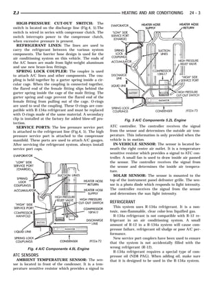 ZJ                                                                HEATING AND AIR CONDITIONING              24 - 3

  HIGH-PRESSURE CUT-OUT SWITCH: The
switch is located on the discharge line (Fig.4, 5).The
switch is wired in series with compressor clutch. The
switch interrupts power to the compressor clutch,
when excessive pressure is present.
  REFRIGERANT LINES: The lines are used to
carry the refrigerant between the various system
components. The barrier hose design is used for the
air conditioning system on this vehicle. The ends of
the A/C hoses are made from light-weight aluminum
and use new braze-less fittings.
  SPRING LOCK COUPLER: The coupler is used
to attach A/C lines and other components. The cou-
pling is held together by a garter spring inside a cir-
cular cage. When the coupling is connected together,
the flared end of the female fitting slips behind the
garter spring inside the cage of the male fitting. The
garter spring and cage prevent the flared end of the
female fitting from pulling out of the cage. O-rings
are used to seal the coupling. These O-rings are com-
patible with R-134a refrigerant and must be replaced
with O-rings made of the same material. A secondary
clip is installed at the factory for added blow-off pro-           Fig. 5 A/C Components 5.2L Engine
tection.
  SERVICE PORTS: The low pressure service port             ATC controller. The controller receives the signal
is attached to the refrigerant line (Fig.4, 5). The high   from the sensor and determines the outside air tem-
pressure service port is attached to the compressor        perature. This information is only provided when the
manifold. These ports are used to attach A/C gauges.       vehicle is in motion.
After servicing the refrigerant system, always install       IN-VEHICLE SENSOR: The sensor is located be-
service port caps.                                         neath the right center air outlet. It is a temperature
                                                           sensitive resistor which provides a signal to ATC con-
                                                           troller. A small fan is used to draw inside air passed
                                                           the sensor. The controller receives the signal from
                                                           the sensor and determines the inside air tempera-
                                                           ture.
                                                             SOLAR SENSOR: The sensor is mounted to the
                                                           top of the instrument panel defroster grille. The sen-
                                                           sor is a photo diode which responds to light intensity.
                                                           The controller receives the signal from the sensor
                                                           and determines the sun light intensity.

                                                           REFRIGERANT
                                                             This system uses R-134a refrigerant. It is a non-
                                                           toxic, non-flammable, clear color-less liquified gas.
                                                             R-134a refrigerant is not compatible with R-12 re-
                                                           frigerant in an air conditioning system. A small
                                                           amount of R-12 in a R-134a system will cause com-
                                                           pressor failure, refrigerant oil sludge or poor A/C per-
                                                           formance.
                                                             New service port couplers have been used to ensure
                                                           that the system is not accidentally filled with the
        Fig. 4 A/C Components 4.0L Engine                  wrong refrigerant (R-12).
                                                             R-134a refrigerant requires a special type of com-
ATC SENSORS                                                pressor oil (ND8 PAG). When adding oil, make sure
  AMBIENT TEMPERATURE SENSOR: The sen-                     that it is designed to be used in the R-134a system.
sor is located in front of the condenser. It is a tem-
perature sensitive resistor which provides a signal to
 