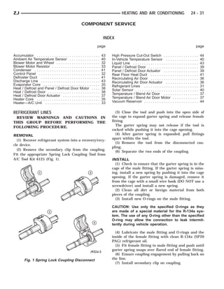 ZJ                                                                                          HEATING AND AIR CONDITIONING                                               24 - 31

                                                     COMPONENT SERVICE


                                                                                INDEX
                                                                            page                                                                                                   page

Accumulator . . . . . . . . . . . . . . . . . . . . . . . . .   .   .   .   .   43   High Pressure Cut-Out Switch . . . .              .   .   .   .   .   .   .   .   .   .   .   .   44
Ambient Air Temperature Sensor . . . . . . . . . .              .   .   .   .   40   In-Vehicle Temperature Sensor . . .               .   .   .   .   .   .   .   .   .   .   .   .   40
Blower Motor and Wheel . . . . . . . . . . . . . . . .          .   .   .   .   32   Liquid Line . . . . . . . . . . . . . . . . . .   .   .   .   .   .   .   .   .   .   .   .   .   43
Blower Motor Resistor . . . . . . . . . . . . . . . . . .       .   .   .   .   33   Panel / Defrost Door . . . . . . . . . . .        .   .   .   .   .   .   .   .   .   .   .   .   39
Condenser . . . . . . . . . . . . . . . . . . . . . . . . . .   .   .   .   .   41   Panel / Defrost Door Actuator . . . .             .   .   .   .   .   .   .   .   .   .   .   .   39
Control Panel . . . . . . . . . . . . . . . . . . . . . . . .   .   .   .   .   32   Rear Floor Heat Duct . . . . . . . . . .          .   .   .   .   .   .   .   .   .   .   .   .   41
Defroster Duct . . . . . . . . . . . . . . . . . . . . . . .    .   .   .   .   41   Recirculating Air Door . . . . . . . . . .        .   .   .   .   .   .   .   .   .   .   .   .   36
Discharge Line . . . . . . . . . . . . . . . . . . . . . . .    .   .   .   .   43   Recirculating Air Door Actuator . . .             .   .   .   .   .   .   .   .   .   .   .   .   36
Evaporator Core . . . . . . . . . . . . . . . . . . . . . .     .   .   .   .   35   Refrigerant Lines . . . . . . . . . . . . .       .   .   .   .   .   .   .   .   .   .   .   .   31
Heat / Defrost and Panel / Defrost Door Motor                   .   .   .   .   38   Solar Sensor . . . . . . . . . . . . . . . . .    .   .   .   .   .   .   .   .   .   .   .   .   40
Heat / Defrost Door . . . . . . . . . . . . . . . . . . . .     .   .   .   .   38
Heat / Defrost Door Actuator . . . . . . . . . . . . .          .   .   .   .   37   Temperature / Blend Air Door . . . .              .   .   .   .   .   .   .   .   .   .   .   .   37
Heater Core . . . . . . . . . . . . . . . . . . . . . . . . .   .   .   .   .   35   Temperature / Blend Air Door Motor                .   .   .   .   .   .   .   .   .   .   .   .   37
Heater—A/C Unit . . . . . . . . . . . . . . . . . . . . .       .   .   .   .   33   Vacuum Reservoir . . . . . . . . . . . . .        .   .   .   .   .   .   .   .   .   .   .   .   44


REFRIGERANT LINES                                                                       (3) Close the tool and push into the open side of
 REVIEW WARNINGS AND CAUTIONS IN                                                     the cage to expand garter spring and release female
THIS GROUP BEFORE PERFORMING THE                                                     fitting.
                                                                                        The garter spring may not release if the tool is
FOLLOWING PROCEDURE.
                                                                                     cocked while pushing it into the cage opening.
REMOVAL                                                                                 (4) After garter spring is expanded, pull fittings
  (1) Recover refrigerant system into a recovery/recy-                               apart within the tool.
                                                                                        (5) Remove the tool from the disconnected cou-
cle device.
                                                                                     pling.
  (2) Remove the secondary clip from the coupling.
                                                                                        (6) Separate the two ends of the coupling.
Fit the appropriate Spring Lock Coupling Tool from
A/C Tool Kit 6125 (Fig. 1).                                                          INSTALL
                                                                                       (1) Check to ensure that the garter spring is in the
                                                                                     cage of the male fitting. If the garter spring is miss-
                                                                                     ing, install a new spring by pushing it into the cage
                                                                                     opening. If the garter spring is damaged, remove it
                                                                                     from the cage with a small wire hook (DO NOT use a
                                                                                     screwdriver) and install a new spring.
                                                                                       (2) Clean all dirt or foreign material from both
                                                                                     pieces of the coupling.
                                                                                       (3) Install new O-rings on the male fitting.

                                                                                     CAUTION: Use only the specified O-rings as they
                                                                                     are made of a special material for the R-134a sys-
                                                                                     tem. The use of any O-ring other than the specified
                                                                                     O-ring may allow the connection to leak intermit-
                                                                                     tently during vehicle operation.

                                                                                       (4) Lubricate the male fitting and O-rings and the
                                                                                     inside of the female fitting with clean R-134a (SP20
                                                                                     PAG) refrigerant oil.
                                                                                       (5) Fit female fitting to male fitting and push until
                                                                                     garter spring snaps over flared end of female fitting.
                                                                                       (6) Ensure coupling engagement by pulling back on
        Fig. 1 Spring Lock Coupling Disconnect                                       the line.
                                                                                       (7) Install secondary clip on coupling.
 
