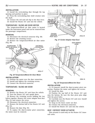 ZJ                                                            HEATING AND AIR CONDITIONING             24 - 37

INSTALLATION
  (1) Install the recirculating door through the top
opening and position in place.
  (2) Press the recirculating door shaft retainer onto
the shaft.
  (3) Connect the rod and rod clip to the door lever.
  (4) Install the Heater A/C unit into the vehicle.

TEMPERATURE / BLEND AIR DOOR MOTOR
  The temperature/blend air door motor is located
under the instrument panel and can be removed from
the passenger compartment.

REMOVAL
  (1) Disconnect the electrical connector (Fig. 20).
  (2) Remove the retaining screws.
                                                                  Fig. 21 Center Adaptor Heat Duct
  (3) Remove the temperature/blend air door motor
(Fig. 20).




     Fig. 20 Temperature/Blend Air Door Motor
INSTALLATION
  (1) Position the motor over the door connection.
  (2) Install and tighten the retaining screws.
  (3) Connect the electrical connector.                          Fig. 22 Temperature/Blend Air Door
                                                         INSTALLATION
TEMPERATURE / BLEND AIR DOOR                               (1) If removed, install the door-to-motor pivot con-
                                                         nection. Position the motor and tighten the screws.
REMOVAL                                                    (2) Install the door.
  (1) Remove the Heater A/C unit from the vehicle.         (3) Position the top half of the Heater A/C unit
  (2) Turn the Heater A/C unit upside down.              onto the bottom. Be sure the door pivot pins align
  (3) Remove the retaining screws holding the two        with the pivot holes.
halves together. Remove the center adaptor heat duct       (4) Carefully turn the Heater A/C unit over. Install
(Fig. 21) and remove the screw.                          and tighten the screws.
  (4) Disconnect the electrical connectors.                (5) Snap on the lower center air duct.
  (5) Remove the bottom half of the Heater A/C unit        (6) Connect the electrical connectors.
(Fig. 22).                                                 (7) Install the Heater A/C unit into the vehicle.
  (6) Remove the door (Fig. 22).
  (7) To replace the door-to-motor pivot connection,     HEAT / DEFROST DOOR ACTUATOR
the motor must be removed.                                 This actuator is used only on the Heater A/C (man-
                                                         ual) units.
 