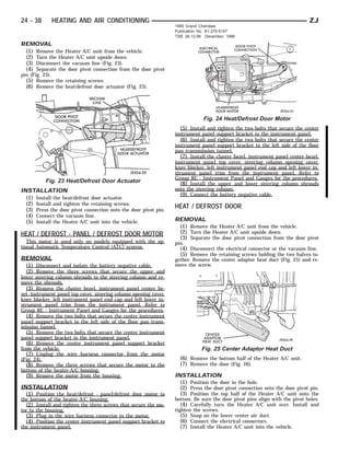 24 - 38      HEATING AND AIR CONDITIONING                                                                                   ZJ
                                                                  1995 Grand Cherokee
                                                                  Publication No. 81-370-5147
                                                                  TSB 26-12-96 December, 1996

REMOVAL
 (1) Remove the Heater A/C unit from the vehicle.
 (2) Turn the Heater A/C unit upside down.
 (3) Disconnect the vacuum line (Fig. 23).
 (4) Separate the door pivot connection from the door pivot
pin (Fig. 23).
  (5) Remove the retaining screws.
  (6) Remove the heat/defrost door actuator (Fig. 23).




                                                                              Fig. 24 Heat/Defrost Door Motor
                                                                    (5) Install and tighten the two bolts that secure the center
                                                                  instrument panel support bracket to the instrument panel.
                                                                    (6) Install and tighten the two bolts that secure the center
                                                                  instrument panel support bracket to the left side of the floor
                                                                  pan transmission tunnel.
                                                                    (7) Install the cluster bezel, instrument panel center bezel,
                                                                  instrument panel top cover, steering column opening cover,
                                                                  knee blocker, left instrument panel end cap and left lower in-
                                                                  strument panel trim from the instrument panel. Refer to
                                                                  Group 8E - Instrument Panel and Gauges for the procedures.
          Fig. 23 Heat/Defrost Door Actuator                        (8) Install the upper and lower steering column shrouds
INSTALLATION                                                      onto the steering column.
                                                                    (9) Connect the battery negative cable.
  (1) Install the heat/defrost door actuator.
  (2) Install and tighten the retaining screws.
  (3) Press the door pivot connection onto the door pivot pin.
                                                                  HEAT / DEFROST DOOR
  (4) Connect the vacuum line.
  (5) Install the Heater A/C unit into the vehicle.               REMOVAL
                                                                   (1) Remove the Heater A/C unit from the vehicle.
HEAT / DEFROST - PANEL / DEFROST DOOR MOTOR                        (2) Turn the Heater A/C unit upside down.
                                                                   (3) Separate the door pivot connection from the door pivot
   This motor is used only on models equipped with the op-        pin.
tional Automatic Temperature Control (ATC) system.                  (4) Disconnect the electrical connector or the vacuum line.
                                                                    (5) Remove the retaining screws holding the two halves to-
REMOVAL                                                           gether. Remove the center adaptor heat duct (Fig. 25) and re-
 (1) Disconnect and isolate the battery negative cable.           move the screw.
 (2) Remove the three screws that secure the upper and
lower steering column shrouds to the steering column and re-
move the shrouds.
   (3) Remove the cluster bezel, instrument panel center be-
zel, instrument panel top cover, steering column opening cover,
knee blocker, left instrument panel end cap and left lower in-
strument panel trim from the instrument panel. Refer to
Group 8E - Instrument Panel and Gauges for the procedures.
   (4) Remove the two bolts that secure the center instrument
panel support bracket to the left side of the floor pan trans-
mission tunnel.
   (5) Remove the two bolts that secure the center instrument
panel support bracket to the instrument panel.
   (6) Remove the center instrument panel support bracket
from the vehicle.                                                            Fig. 25 Center Adaptor Heat Duct
   (7) Unplug the wire harness connector from the motor
(Fig. 24).                                                          (6) Remove the bottom half of the Heater A/C unit.
   (8) Remove the three screws that secure the motor to the         (7) Remove the door (Fig. 26).
bottom of the heater-A/C housing.
   (9) Remove the motor from the housing.                         INSTALLATION
                                                                    (1) Position the door in the hole.
INSTALLATION                                                        (2) Press the door pivot connection onto the door pivot pin.
  (1) Position the heat/defrost - panel/defrost door motor to       (3) Position the top half of the Heater A/C unit onto the
the bottom of the heater-A/C housing.                             bottom. Be sure the door pivot pins align with the pivot holes.
  (2) Install and tighten the three screws that secure the mo-       (4) Carefully turn the Heater A/C unit over. Install and
tor to the housing.                                               tighten the screws.
  (3) Plug in the wire harness connector to the motor.               (5) Snap on the lower center air duct.
  (4) Position the center instrument panel support bracket to        (6) Connect the electrical connectors.
the instrument panel.                                                (7) Install the Heater A/C unit into the vehicle.
 
