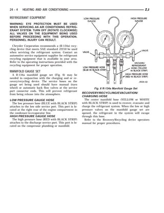 24 - 4    HEATING AND AIR CONDITIONING                                                                    ZJ

REFRIGERANT EQUIPMENT
WARNING: EYE PROTECTION MUST BE USED
WHEN SERVICING AN AIR CONDITIONING REFRIG-
ERANT SYSTEM. TURN OFF (ROTATE CLOCKWISE)
ALL VALVES ON THE EQUIPMENT BEING USED
BEFORE PROCEEDING WITH THIS OPERATION.
PERSONNEL INJURY CAN RESULT.

  Chrysler Corporation recommends a (R-134a) recy-
cling device that meets SAE standard J2210 be used
when servicing the refrigerant system. Contact an
automotive service equipment supplier for refrigerant
recycling equipment that is available in your area.
Refer to the operating instructions provided with the
recycling equipment for proper operation.

MANIFOLD GAUGE SET
  A R-134a manifold gauge set (Fig. 6) may be
needed in conjunction with the charging and or re-
covery/recycling device. The service hoses on the
gauge set being used should have manual (turn
wheel) or automatic back flow valves at the service                 Fig. 6 R-134a Manifold Gauge Set
port connector ends. This will prevent refrigerant
from being release into the atmosphere.                    RECOVERY/RECYCLING/EVACUATION/
                                                           CHARGING HOSE
LOW PRESSURE GAUGE HOSE                                      The center manifold hose (YELLOW or WHITE
  The low pressure hose (BLUE with BLACK STRIP)            with BLACK STRIP) is used to recover, evacuate and
attaches to the low side service port. This port is lo-    charge the refrigerant system. When the low or high
cated at the right rear of the engine compartment in       pressure valves on the manifold gauge set are
the condenser-to-evaporator line.                          opened, the refrigerant in the system will escape
HIGH PRESSURE GAUGE HOSE                                   through this hose.
  The high pressure hose (RED with BLACK STRIP)              Refer to the Recovery/Recycling device operators
attaches to the discharge service port. This port is lo-   manual for proper procedures.
cated on the compressor plumbing or manifold.
 