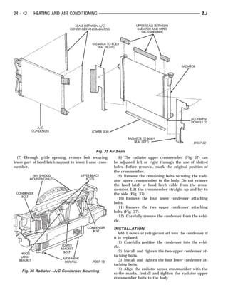 24 - 42    HEATING AND AIR CONDITIONING                                                                    ZJ




                                               Fig. 35 Air Seals
  (7) Through grille opening, remove bolt securing         (8) The radiator upper crossmember (Fig. 37) can
lower part of hood latch support to lower frame cross-   be adjusted left or right through the use of slotted
member.                                                  holes. Before removal, mark the original position of
                                                         the crossmember.
                                                           (9) Remove the remaining bolts securing the radi-
                                                         ator upper crossmember to the body. Do not remove
                                                         the hood latch or hood latch cable from the cross-
                                                         member. Lift the crossmember straight up and lay to
                                                         the side (Fig. 37).
                                                           (10) Remove the four lower condenser attaching
                                                         bolts.
                                                           (11) Remove the two upper condenser attaching
                                                         bolts (Fig. 37).
                                                           (12) Carefully remove the condenser from the vehi-
                                                         cle.

                                                         INSTALLATION
                                                           Add 1 ounce of refrigerant oil into the condenser if
                                                         it is replaced.
                                                           (1) Carefully position the condenser into the vehi-
                                                         cle.
                                                           (2) Install and tighten the two upper condenser at-
                                                         taching bolts.
                                                           (3) Install and tighten the four lower condenser at-
                                                         taching bolts.
                                                           (4) Align the radiator upper crossmember with the
    Fig. 36 Radiator—A/C Condenser Mounting
                                                         scribe marks. Install and tighten the radiator upper
                                                         crossmember bolts to the body.
 