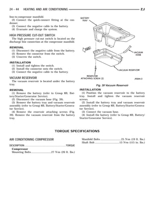24 - 44       HEATING AND AIR CONDITIONING                                                                                         ZJ

line-to-compressor manifold.
  (2) Connect the quick-connect fitting at the con-
denser.
  (3) Connect the negative cable to the battery.
  (4) Evacuate and charge the system.

HIGH PRESSURE CUT-OUT SWITCH
  The high pressure cut-out switch is located on the
discharge line connection at the compressor manifold.

REMOVAL
 (1) Disconnect the negative cable from the battery.
 (2) Remove the connector from the switch.
 (3) Unscrew the switch.

INSTALLATION
  (1) Install and tighten the switch.
  (2) Install the connector onto the switch.
  (3) Connect the negative cable to the battery.

VACUUM RESERVOIR
  The vacuum reservoir is located under the battery
tray.                                                                               Fig. 39 Vacuum Reservoir
REMOVAL                                                              INSTALLATION
  (1) Remove the battery (refer to Group 8B, Bat-                      (1) Position the vacuum reservoir to the battery
tery/Starter/Generator Service).                                     tray. Install and tighten the vacuum reservoir
  (2) Disconnect the vacuum hose (Fig. 39).                          screws.
  (3) Remove the battery tray and vacuum reservoir                     (2) Install the battery tray and vacuum reservoir
assembly (refer to Group 8B, Battery/Starter/Genera-                 assembly (refer to Group 8B, Battery/Starter/Genera-
tor Service).                                                        tor Service).
  (4) Remove the reservoir attaching screws (Fig.                      (3) Connect the vacuum hose.
39). Remove the vacuum reservoir from the battery                      (4) Install the battery (refer to Group 8B, Battery/
tray.                                                                Starter/Generator Service).




                                             TORQUE SPECIFICATIONS

AIR CONDITIONING COMPRESSOR                                           Manifold Bolts .............................25 N⅐m (19 ft. lbs.)
                                                                      Shaft Bolt ..................................13 N⅐m (115 in. lbs.)
DESCRIPTION ................................................TORQUE
  Compressor
  Mounting Bolts ............................27 N⅐m (20 ft. lbs.)
 