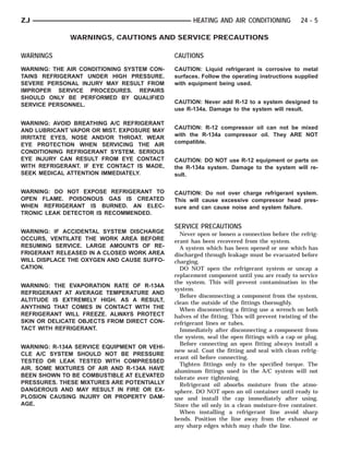 ZJ                                                  HEATING AND AIR CONDITIONING              24 - 5

              WARNINGS, CAUTIONS AND SERVICE PRECAUTIONS

WARNINGS                                     CAUTIONS
WARNING: THE AIR CONDITIONING SYSTEM CON-    CAUTION: Liquid refrigerant is corrosive to metal
TAINS REFRIGERANT UNDER HIGH PRESSURE.       surfaces. Follow the operating instructions supplied
SEVERE PERSONAL INJURY MAY RESULT FROM       with equipment being used.
IMPROPER SERVICE PROCEDURES. REPAIRS
SHOULD ONLY BE PERFORMED BY QUALIFIED
SERVICE PERSONNEL.                           CAUTION: Never add R-12 to a system designed to
                                             use R-134a. Damage to the system will result.

WARNING: AVOID BREATHING A/C REFRIGERANT
                                             CAUTION: R-12 compressor oil can not be mixed
AND LUBRICANT VAPOR OR MIST. EXPOSURE MAY
                                             with the R-134a compressor oil. They ARE NOT
IRRITATE EYES, NOSE AND/OR THROAT. WEAR
EYE PROTECTION WHEN SERVICING THE AIR        compatible.
CONDITIONING REFRIGERANT SYSTEM. SERIOUS
EYE INJURY CAN RESULT FROM EYE CONTACT       CAUTION: DO NOT use R-12 equipment or parts on
WITH REFRIGERANT. IF EYE CONTACT IS MADE,    the R-134a system. Damage to the system will re-
SEEK MEDICAL ATTENTION IMMEDIATELY.          sult.

WARNING: DO NOT EXPOSE REFRIGERANT TO        CAUTION: Do not over charge refrigerant system.
OPEN FLAME. POISONOUS GAS IS CREATED         This will cause excessive compressor head pres-
WHEN REFRIGERANT IS BURNED. AN ELEC-         sure and can cause noise and system failure.
TRONIC LEAK DETECTOR IS RECOMMENDED.

                                             SERVICE PRECAUTIONS
WARNING: IF ACCIDENTAL SYSTEM DISCHARGE        Never open or loosen a connection before the refrig-
OCCURS, VENTILATE THE WORK AREA BEFORE       erant has been recovered from the system.
RESUMING SERVICE. LARGE AMOUNTS OF RE-         A system which has been opened or one which has
FRIGERANT RELEASED IN A CLOSED WORK AREA     discharged through leakage must be evacuated before
WILL DISPLACE THE OXYGEN AND CAUSE SUFFO-    charging.
CATION.                                        DO NOT open the refrigerant system or uncap a
                                             replacement component until you are ready to service
                                             the system. This will prevent contamination in the
WARNING: THE EVAPORATION RATE OF R-134A
                                             system.
REFRIGERANT AT AVERAGE TEMPERATURE AND
                                               Before disconnecting a component from the system,
ALTITUDE IS EXTREMELY HIGH. AS A RESULT,     clean the outside of the fittings thoroughly.
ANYTHING THAT COMES IN CONTACT WITH THE        When disconnecting a fitting use a wrench on both
REFRIGERANT WILL FREEZE. ALWAYS PROTECT      halves of the fitting. This will prevent twisting of the
SKIN OR DELICATE OBJECTS FROM DIRECT CON-    refrigerant lines or tubes.
TACT WITH REFRIGERANT.                         Immediately after disconnecting a component from
                                             the system, seal the open fittings with a cap or plug.
                                               Before connecting an open fitting always install a
WARNING: R-134A SERVICE EQUIPMENT OR VEHI-
                                             new seal. Coat the fitting and seal with clean refrig-
CLE A/C SYSTEM SHOULD NOT BE PRESSURE
                                             erant oil before connecting.
TESTED OR LEAK TESTED WITH COMPRESSED
                                               Tighten fittings only to the specified torque. The
AIR. SOME MIXTURES OF AIR AND R-134A HAVE    aluminum fittings used in the A/C system will not
BEEN SHOWN TO BE COMBUSTIBLE AT ELEVATED     tolerate over tightening.
PRESSURES. THESE MIXTURES ARE POTENTIALLY      Refrigerant oil absorbs moisture from the atmo-
DANGEROUS AND MAY RESULT IN FIRE OR EX-      sphere. DO NOT open an oil container until ready to
PLOSION CAUSING INJURY OR PROPERTY DAM-      use and install the cap immediately after using.
AGE.                                         Store the oil only in a clean moisture-free container.
                                               When installing a refrigerant line avoid sharp
                                             bends. Position the line away from the exhaust or
                                             any sharp edges which may chafe the line.
 