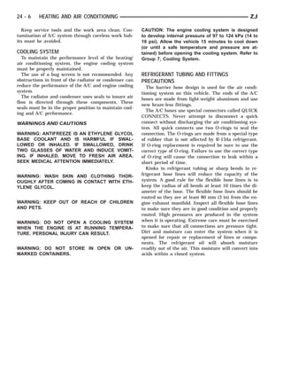 24 - 6    HEATING AND AIR CONDITIONING                                                                      ZJ

  Keep service tools and the work area clean. Con-       CAUTION: The engine cooling system is designed
tamination of A/C system through careless work hab-      to develop internal pressure of 97 to 124 kPa (14 to
its must be avoided.                                     18 psi). Allow the vehicle 15 minutes to cool down
                                                         (or until a safe temperature and pressure are at-
COOLING SYSTEM                                           tained) before opening the cooling system. Refer to
   To maintain the performance level of the heating/     Group 7, Cooling System.
air conditioning system, the engine cooling system
must be properly maintained.
   The use of a bug screen is not recommended. Any       REFRIGERANT TUBING AND FITTINGS
obstructions in front of the radiator or condenser can   PRECAUTIONS
reduce the performance of the A/C and engine cooling       The barrier hose design is used for the air condi-
system.                                                  tioning system on this vehicle. The ends of the A/C
   The radiator and condenser uses seals to insure air   hoses are made from light-weight aluminum and use
flow is directed through these components. These
                                                         new braze-less fittings.
seals must be in the proper position to maintain cool-
                                                           The A/C hoses use special connectors called QUICK
ing and A/C performance.
                                                         CONNECTS. Never attempt to disconnect a quick
WARNINGS AND CAUTIONS                                    connect without discharging the air conditioning sys-
                                                         tem. All quick connects use two O-rings to seal the
WARNING: ANTIFREEZE IS AN ETHYLENE GLYCOL                connection. The O-rings are made from a special type
BASE COOLANT AND IS HARMFUL IF SWAL-                     of rubber that is not affected by R-134a refrigerant.
LOWED OR INHALED. IF SWALLOWED, DRINK                    If O-ring replacement is required be sure to use the
TWO GLASSES OF WATER AND INDUCE VOMIT-                   correct type of O-ring. Failure to use the correct type
ING. IF INHALED, MOVE TO FRESH AIR AREA.                 of O-ring will cause the connection to leak within a
SEEK MEDICAL ATTENTION IMMEDIATELY.                      short period of time.
                                                           Kinks in refrigerant tubing or sharp bends in re-
WARNING: WASH SKIN AND CLOTHING THOR-                    frigerant hose lines will reduce the capacity of the
OUGHLY AFTER COMING IN CONTACT WITH ETH-                 system. A good rule for the flexible hose lines is to
YLENE GLYCOL.                                            keep the radius of all bends at least 10 times the di-
                                                         ameter of the hose. The flexible hose lines should be
                                                         routed so they are at least 80 mm (3 in) from the en-
WARNING: KEEP OUT OF REACH OF CHILDREN                   gine exhaust manifold. Inspect all flexible hose lines
AND PETS.                                                to make sure they are in good condition and properly
                                                         routed. High pressures are produced in the system
WARNING: DO NOT OPEN A COOLING SYSTEM                    when it is operating. Extreme care must be exercised
WHEN THE ENGINE IS AT RUNNING TEMPERA-                   to make sure that all connections are pressure tight.
TURE. PERSONAL INJURY CAN RESULT.                        Dirt and moisture can enter the system when it is
                                                         opened for repair or replacement of lines or compo-
                                                         nents. The refrigerant oil will absorb moisture
WARNING: DO NOT STORE IN OPEN OR UN-                     readily out of the air. This moisture will convert into
MARKED CONTAINERS.                                       acids within a closed system.
 