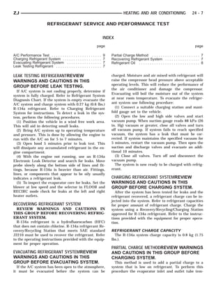 ZJ                                                                                                            HEATING AND AIR CONDITIONING                           24 - 7

                     REFRIGERANT SERVICE AND PERFORMANCE TEST


                                                                                                 INDEX
                                                                                         page                                                                          page

A/C Performance Test . . . . . .   ...   .   .   .   .   .   .   .   .   .   .   .   .   .   .   9   Partial Charge Method . . . . . . . . . . . . . . . . . . . . . . 7
Charging Refrigerant System .      ...   .   .   .   .   .   .   .   .   .   .   .   .   .   .   7   Recovering Refrigerant System . . . . . . . . . . . . . . . . 7
Evacuating Refrigerant System       ..   .   .   .   .   .   .   .   .   .   .   .   .   .   .   7   Refrigerant Oil . . . . . . . . . . . . . . . . . . . . . . . . . . . . 8
Leak Testing Refrigerant . . . .   ...   .   .   .   .   .   .   .   .   .   .   .   .   .   .   7

LEAK TESTING REFRIGERANTREVIEW                                                                       charged. Moisture and air mixed with refrigerant will
WARNINGS AND CAUTIONS IN THIS                                                                        raise the compressor head pressure above acceptable
                                                                                                     operating levels. This will reduce the performance of
GROUP BEFORE LEAK TESTING.
                                                                                                     the air conditioner and damage the compressor.
  If A/C system is not cooling properly, determine if
                                                                                                     Evacuating will boil the moisture out of the system
system is fully charged. Refer to Refrigerant System
                                                                                                     at near room temperature. To evacuate the refriger-
Diagnosis Chart. If the system is empty evacuate the
A/C system and charge system with 0.27 kg (0.6 lbs.)                                                 ant system use following procedure:
R-134a refrigerant. Refer to Charging Refrigerant                                                      (1) Connect a suitable charging station and mani-
System for instructions. To detect a leak in the sys-                                                fold gauge set to the vehicle.
tem, perform the following procedures.                                                                 (2) Open the low and high side valves and start
  (1) Position the vehicle in a wind free work area.                                                 vacuum pump. When suction gauge reads 88 kPa (26
This will aid in detecting small leaks.                                                              in. Hg) vacuum or greater, close all valves and turn
  (2) Bring A/C system up to operating temperature                                                   off vacuum pump. If system fails to reach specified
and pressure. This is done by allowing the engine to                                                 vacuum, the system has a leak that must be cor-
run with the A/C on for 5 to 7 minutes.                                                              rected. If system maintains the specified vacuum for
  (3) Open hood 5 minutes prior to leak test. This                                                   5 minutes, restart the vacuum pump. Then open the
will dissipate any accumulated refrigerant in the en-                                                suction and discharge valves and evacuate an addi-
gine compartment.                                                                                    tional 10 minutes.
  (4) With the engine not running, use an R-134a                                                       (3) Close all valves. Turn off and disconnect the
Electronic Leak Detector and search for leaks. Move                                                  vacuum pump.
probe slowly along the bottom side of lines and fit-                                                   The system is now ready to be charged with refrig-
tings, because R-134a is heavier than air. Fittings,                                                 erant.
lines, or components that appear to be oily usually
indicates a refrigerant leak.                                                                        CHARGING REFRIGERANT SYSTEMREVIEW
  (5) To inspect the evaporator core for leaks. Set the                                              WARNINGS AND CAUTIONS IN THIS
blower at low speed and the selector in FLOOR and                                                    GROUP BEFORE CHARGING SYSTEM.
RECIRC mode check for leaks at the left and right                                                      After the system has been tested for leaks and the
heater outlets.                                                                                      refrigerant recovered, a refrigerant charge can be in-
                                                                                                     jected into the system. Refer to refrigerant capacities
RECOVERING REFRIGERANT SYSTEM                                                                        for proper amount of refrigerant charge. Charge the
  REVIEW WARNINGS AND CAUTIONS IN                                                                    system using a Recovery/Recycling/Charging Station
THIS GROUP BEFORE RECOVERING REFRIG-                                                                 approved for R-134a refrigerant. Refer to the instruc-
ERANT SYSTEM.                                                                                        tions provided with the equipment for proper opera-
  R-134a refrigerant is a hydrofluorocarbon (HFC)                                                    tion.
that does not contain chlorine. R-134a refrigerant Re-
covery/Recycling Station that meets SAE standard                                                     REFRIGERANT CHARGE CAPACITY
J2210 must be used to recover the refrigerant. Refer                                                   The R-134a system charge capacity is 0.8 kg (1.75
to the operating instructions provided with the equip-                                               lbs.).
ment for proper operation.
                                                                                                     PARTIAL CHARGE METHODREVIEW WARNINGS
EVACUATING REFRIGERANT SYSTEMREVIEW                                                                  AND CAUTIONS IN THIS GROUP BEFORE
WARNINGS AND CAUTIONS IN THIS                                                                        CHARGING SYSTEM.
GROUP BEFORE EVACUATING SYSTEM.                                                                        This method is used to add a partial charge to a
  If the A/C system has been open to the atmosphere,                                                 system that is low on refrigerant. To perform this
it must be evacuated before the system can be                                                        procedure the evaporator inlet and outlet tube tem-
 