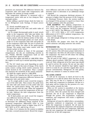 24 - 8    HEATING AND AIR CONDITIONING                                                                        ZJ

peratures are measured. The difference between the        ature difference and refer to the Low Charge Deter-
evaporator inlet and outlet tube temperatures will        mination chart to determine if an additional charge
determine the amount of charge needed.                    is required.
  The temperature difference is measured with a             (10) Record the compressor discharge pressure. If
temperature meter with one or two clamp-on Ther-          pressure is higher than the pressure in the Compres-
mocouple probes.                                          sor Discharge Pressure chart, the system could be
  Before adding a partial charge check for leaks (re-     overcharged. If the pressure is equal to or lower than
fer to Refrigerant Leak Testing). If found correct        the chart continue with this procedure.
leak.                                                       FOR EXAMPLE: The ambient temperature is
  (1) Attach manifold gauge set.                          21°C (70°F). The evaporator INLET temperature is
  (2) Attach probes to the inlet and outlet tubes of      12°C (54°F) and the evaporator OUTLET tempera-
the evaporator.                                           ture is 10°C (50°F). The difference is OUTLET - IN-
     (a) If a single thermocouple probe is used, attach   LET = -2°C (-4°F). With a -2°C (-4°F) temperature
  probe to the evaporator inlet tube just before the      differential at 21°C (70°F) ambient temperature, the
  collar of the quick-connect fitting. The probe must     system is fully charged.
  makes contact with the bottom surface of the tube.        (11) Add enough refrigerant to bring system up to
     (b) If dual thermocouple probes are used, attach     a full charge.
  probe (1) to the evaporator inlet tube and probe (2)      (12) Remove the jumper wire from the cycling
  to the evaporator outlet tube. Be sure to attach the    switch connector and plug connector into switch.
  probes just before the collar of the quick-connect
  fittings. The probes must make contact with the         REFRIGERANT OIL
  bottom surface of the tubes.                              It is important to have the correct amount of oil in
  (3) Open all windows or doors of the passenger          the A/C system. This will ensure proper lubrication of
compartment. Set the air conditioning controls to         the compressor. Too little oil will result in damage to
A/C, PANEL, RECIRC (temperature knob on full              the compressor. Too much oil will reduce the cooling
cool) and blower speed on HIGH.                           capacity of the system.
  (4) Start the engine and hold at 1,000 RPM. Allow         The oil used in the 10PA17 compressor is a poly-
the engine to warm up to normal operating tempera-        alkylene glycol synthetic ND8 PAG, wax-free refrig-
ture.                                                     erant oil. Only refrigerant oil of the same type should
  (5) The A/C clutch may cycle depending on ambi-         be used to service the system. Do not use any other
ent temperature and the state of charge. If the clutch    oil. The oil container should be kept tightly capped
cycles remove cycling clutch switch connector from        until it is ready for use and then capped after use to
switch located on the accumulator. Place a jumper         prevent contamination. Refrigerant oil will quickly
wire between the terminals of the switch connector.       absorb any moisture it comes in contact with.
  (6) Hold the engine speed at 1,000 RPM.
  (7) Allow 3 to 5 minutes for the A/C system to sta-     OIL LEVEL CHECK
bilize. Record the temperature difference between the       It will not be necessary to check oil level in the
evaporator inlet and outlet tubes.                        compressor or to add oil unless there has been an oil
     (a) If a single probe is used, record the tempera-   loss. This may be due to a rupture or leak from a
  ture of the inlet tube. Then remove the probe from      line, shaft seal, evaporator or condenser. Oil loss at a
  the inlet tube and attach it to the outlet tube just    leak point will be evident by the presence of a wet,
  before the quick-connect fitting. The probe must        shiny surface around the leak.
  makes contact with the tube. Allow the equipment          When an A/C system is assembled at the factory,
  to stabilize then record the temperature of the out-    all components (except the compressor) are refriger-
  let tube. Subtract the inlet temperature from the       ant oil free. After the system has been charged and
  outlet temperature.                                     operated, the oil in the compressor is dispersed
     (b) If dual probes are used, record the tempera-     through the system. The accumulator, evaporator,
  ture difference between the two.                        condenser and compressor will retain a significant
  (8) Refer to the Low Charge Determination chart         amount of oil.
to determine the additional charge required. If the         Refrigerant oil must be added when a accumulator,
measured temperature differential (refer to Low           evaporator, condenser or compressor are replaced.
Charge Determination chart) is higher than 22°C to        When the compressor is replaced, the oil must be
26°C (40°F to 47°F), add 0.4 kg. (14 oz.).                drained from the replaced compressor and measured.
  (9) Allow 3 to 5 minutes for the system to stabilize    Drain all the oil from the new compressor. Add back
then take a second measurement. Record the temper-        into the new compressor the amount of oil that was
                                                          drained out of the old compressor.
 