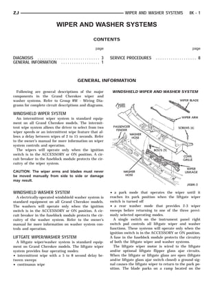 ZJ                                                                               WIPER AND WASHER SYSTEMS               8K - 1

                                 WIPER AND WASHER SYSTEMS

                                                             CONTENTS

                                                              page                                                        page

DIAGNOSIS . . . . . . . . . . . . . . . . . . . . . . . . . . . . . 3   SERVICE PROCEDURES         ................... 8
GENERAL INFORMATION . . . . . . . . . . . . . . . . . . 1



                                                 GENERAL INFORMATION

  Following are general descriptions of the major                        WINDSHIELD WIPER AND WASHER SYSTEM
components in the Grand Cherokee wiper and
washer systems. Refer to Group 8W - Wiring Dia-
grams for complete circuit descriptions and diagrams.

WINDSHIELD WIPER SYSTEM
  An intermittent wiper system is standard equip-
ment on all Grand Cherokee models. The intermit-
tent wipe system allows the driver to select from two
wiper speeds or an intermittent wipe feature that al-
lows a delay between wipes of 2 to 15 seconds. Refer
to the owner’s manual for more information on wiper
system controls and operation.
  The wipers will operate only when the ignition
switch is in the ACCESSORY or ON position. A cir-
cuit breaker in the fuseblock module protects the cir-
cuitry of the wiper system.

CAUTION: The wiper arms and blades must never
be moved manually from side to side or damage
may result.


WINDSHIELD WASHER SYSTEM                                                • a park mode that operates the wiper until it
  A electrically-operated windshield washer system is                   reaches its park position when the liftgate wiper
standard equipment on all Grand Cherokee models.                        switch is turned off
The washers will operate only when the ignition                         • a rear washer mode that provides 2-3 wiper
switch is in the ACCESSORY or ON position. A cir-                       sweeps before returning to one of the three previ-
cuit breaker in the fuseblock module protects the cir-                  ously selected operating modes.
cuitry of the washer system. Refer to the owner’s                         A single switch on the instrument panel right
manual for more information on washer system con-                       switch pod controls all liftgate wiper and washer
trols and operation.                                                    functions. These systems will operate only when the
                                                                        ignition switch is in the ACCESSORY or ON position.
LIFTGATE WIPER/WASHER SYSTEM                                            A fuse in the fuseblock module protects the circuitry
  A liftgate wiper/washer system is standard equip-                     of both the liftgate wiper and washer systems.
ment on Grand Cherokee models. The liftgate wiper                         The liftgate wiper motor is wired to the liftgate
system provides four operating modes:                                   and/or optional liftgate flipper glass ajar circuits.
• intermittent wipe with a 5 to 8 second delay be-                      When the liftgate or liftgate glass are open (liftgate
tween sweeps                                                            and/or liftgate glass ajar switch closed) a ground sig-
• continuous wipe                                                       nal causes the liftgate wiper to return to the park po-
                                                                        sition. The blade parks on a ramp located on the
 