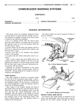 ZJ                                                                          CHIME/BUZZER WARNING SYSTEMS                8U - 1

                           CHIME/BUZZER WARNING SYSTEMS

                                                             CONTENTS

                                                              page                                                        page

DIAGNOSIS . . . . . . . . . . . . . . . . . . . . . . . . . . . . . 3   SERVICE PROCEDURES         ................... 5
GENERAL INFORMATION . . . . . . . . . . . . . . . . . . 1



                                                 GENERAL INFORMATION

  This group covers the standard equipment chime                         The chime module can not be repaired. If faulty, it
warning system on Grand Cherokee models. The sys-                       must be replaced.
tem provides an audible warning to the driver when
it monitors the following conditions:
• key is in ignition switch with the driver’s door
open (On some vehicles, a warning will not sound if
the ignition switch is in the ON position when the
left front door is open)
• exterior lamps are ON when the ignition switch is
OFF, key is removed from ignition lock cylinder, and
left front door is open
• driver’s seat belt is not buckled with ignition
switch in ON position
• an input from the vehicle information center is re-
ceived.
  There is also a power door lock inhibit feature on
vehicles with the chime module. If the key is in the
ignition lock cylinder or exterior lamps are ON, while
the left front door is open, the power lock/keyless en-                            Fig. 1 Chime Module Location
try systems will not operate.
  Following are general descriptions of the major
components in the chime warning system. Refer to
Group 8W - Wiring Diagrams for complete circuit de-
scriptions and diagrams.

CHIME MODULE
  The chime module is located on a bracket under
the left end of the instrument panel (Figs. 1 and 2).
It receives battery voltage at all times from fuse 8 in
the fuseblock module. It also receives a second bat-
tery feed through fuse 9 when the ignition switch is
in the ON or START position.
  Other inputs to the module include the driver’s
door jamb switch, the driver’s seat belt switch, the ig-
nition key-in switch, the headlamp switch, and the
tone line from the vehicle information center (if
                                                                                Fig. 2 Chime Module and Connector
equipped). The only output of the module is a timed
4 to 8 second feed to the seat belt reminder lamp in                    DRIVER’S DOOR JAMB SWITCH
the message center of the instrument cluster. The                         The driver’s door jamb switch is mounted to the
timer function begins after the ignition switch is                      driver’s door hinge pillar. The switch closes a path to
turned to the ON position.                                              ground for the chime module through the key-in
 