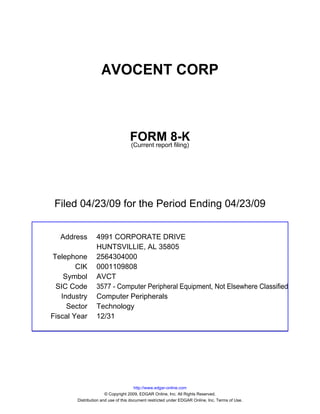AVOCENT CORP



                                   FORM 8-K
                                   (Current report filing)




 Filed 04/23/09 for the Period Ending 04/23/09


  Address        4991 CORPORATE DRIVE
                 HUNTSVILLIE, AL 35805
Telephone        2564304000
        CIK      0001109808
    Symbol       AVCT
 SIC Code        3577 - Computer Peripheral Equipment, Not Elsewhere Classified
   Industry      Computer Peripherals
     Sector      Technology
Fiscal Year      12/31




                                       http://www.edgar-online.com
                       © Copyright 2009, EDGAR Online, Inc. All Rights Reserved.
        Distribution and use of this document restricted under EDGAR Online, Inc. Terms of Use.
 