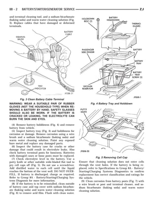 8B - 2    BATTERY/STARTER/GENERATOR SERVICE                                                                  ZJ

and terminal cleaning tool, and a sodium bicarbonate
(baking soda) and warm water cleaning solution (Fig.
3). Replace cables that have damaged or deformed
terminals.




         Fig. 3 Clean Battery Cable Terminal
WARNING: WEAR A SUITABLE PAIR OF RUBBER                             Fig. 4 Battery Tray and Holddown
GLOVES (NOT THE HOUSEHOLD TYPE) WHEN RE-
MOVING A BATTERY BY HAND. SAFETY GLASSES
SHOULD ALSO BE WORN. IF THE BATTERY IS
CRACKED OR LEAKING, THE ELECTROLYTE CAN
BURN THE SKIN AND EYES.

  (4) Remove battery holddowns (Fig. 4) and remove
battery from vehicle.
  (5) Inspect battery tray (Fig. 4) and holddowns for
corrosion or damage. Remove corrosion using a wire
brush and a sodium bicarbonate (baking soda) and
warm water cleaning solution. Paint any exposed
bare metal and replace any damaged parts.
  (6) Inspect the battery case for cracks or other
damage that could result in electrolyte leaks. Also
check battery terminal posts for looseness. Batteries
with damaged cases or loose posts must be replaced.
                                                                        Fig. 5 Removing Cell Cap
  (7) Check electrolyte level in the battery. Use a
putty knife or other suitable wide-bladed flat tool to     Ensure that cleaning solution does not enter cells
pry cell caps off (Fig. 5). Do not use a screwdriver.      through the vent holes. If the battery is being re-
Add distilled water to each cell until the liquid          placed, refer to Specifications in Group 8A - Battery/
reaches the bottom of the vent well. DO NOT OVER-          Starting/Charging Systems Diagnostics to confirm
FILL. If battery is discharged, charge as required.        replacement has correct classification and ratings for
Refer to Group 8A - Battery/Starting/Charging Sys-         the vehicle.
tems Diagnosis for more information.                         (9) Clean corrosion from battery posts (Fig. 7) with
  (8) If the battery is to be reinstalled, clean outside   a wire brush or post and terminal cleaner, and so-
of battery case and top cover with sodium bicarbon-        dium bicarbonate (baking soda) and warm water
ate (baking soda) and warm water cleaning solution         cleaning solution.
(Fig. 6) to remove acid film. Flush with clean water.
 