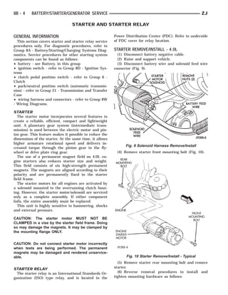8B - 4    BATTERY/STARTER/GENERATOR SERVICE                                                                ZJ

                                  STARTER AND STARTER RELAY

GENERAL INFORMATION                                       Power Distribution Center (PDC). Refer to underside
  This section covers starter and starter relay service   of PDC cover for relay location.
procedures only. For diagnostic procedures, refer to
Group 8A - Battery/Starting/Charging Systems Diag-        STARTER REMOVE/INSTALL - 4.0L
nostics. Service procedures for other starting system       (1) Disconnect battery negative cable.
components can be found as follows:                         (2) Raise and support vehicle.
• battery - see Battery, in this group                      (3) Disconnect battery wire and solenoid feed wire
• ignition switch - refer to Group 8D - Ignition Sys-     connector (Fig. 9).
tems
• clutch pedal position switch - refer to Group 6 -
Clutch
• park/neutral position switch (automatic transmis-
sion) - refer to Group 21 - Transmission and Transfer
Case
• wiring harness and connectors - refer to Group 8W
- Wiring Diagrams.

STARTER
   The starter motor incorporates several features to
create a reliable, efficient, compact and lightweight
unit. A planetary gear system (intermediate trans-
mission) is used between the electric motor and pin-
ion gear. This feature makes it possible to reduce the
dimensions of the starter. At the same time, it allows
higher armature rotational speed and delivers in-
                                                                Fig. 9 Solenoid Harness Remove/Install
creased torque through the pinion gear to the fly-
wheel or drive plate ring gear.                            (4) Remove starter front mounting bolt (Fig. 10).
   The use of a permanent magnet field on 4.0L en-
gine starters also reduces starter size and weight.
This field consists of six high-strength permanent
magnets. The magnets are aligned according to their
polarity and are permanently fixed in the starter
field frame.
   The starter motors for all engines are activated by
a solenoid mounted to the overrunning clutch hous-
ing. However, the starter motor/solenoid are serviced
only as a complete assembly. If either component
fails, the entire assembly must be replaced.
   This unit is highly sensitive to hammering, shocks
and external pressure.

CAUTION: The starter motor MUST NOT BE
CLAMPED in a vise by the starter field frame. Doing
so may damage the magnets. It may be clamped by
the mounting flange ONLY.


CAUTION: Do not connect starter motor incorrectly
when tests are being performed. The permanent
magnets may be damaged and rendered unservice-
able.                                                           Fig. 10 Starter Remove/Install - Typical
                                                            (5) Remove starter rear mounting bolt and remove
STARTER RELAY                                             starter.
  The starter relay is an International Standards Or-       (6) Reverse removal procedures to install and
ganization (ISO) type relay, and is located in the        tighten mounting hardware as follows:
 
