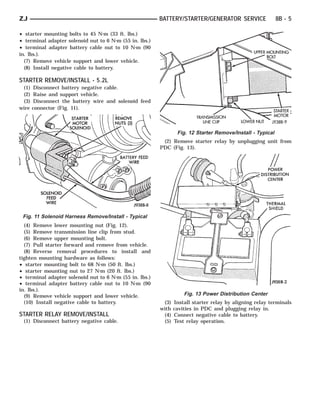 ZJ                                                       BATTERY/STARTER/GENERATOR SERVICE                  8B - 5

• starter mounting bolts to 45 N⅐m (33 ft. lbs.)
• terminal adapter solenoid nut to 6 N⅐m (55 in. lbs.)
• terminal adapter battery cable nut to 10 N⅐m (90
in. lbs.).
  (7) Remove vehicle support and lower vehicle.
  (8) Install negative cable to battery.

STARTER REMOVE/INSTALL - 5.2L
 (1)    Disconnect battery negative cable.
 (2)    Raise and support vehicle.
 (3)    Disconnect the battery wire and solenoid feed
wire   connector (Fig. 11).



                                                                 Fig. 12 Starter Remove/Install - Typical
                                                          (2) Remove starter relay by unplugging unit from
                                                         PDC (Fig. 13).




 Fig. 11 Solenoid Harness Remove/Install - Typical
  (4) Remove lower mounting nut (Fig. 12).
  (5) Remove transmission line clip from stud.
  (6) Remove upper mounting bolt.
  (7) Pull starter forward and remove from vehicle.
  (8) Reverse removal procedures to install and
tighten mounting hardware as follows:
• starter mounting bolt to 68 N⅐m (50 ft. lbs.)
• starter mounting nut to 27 N⅐m (20 ft. lbs.)
• terminal adapter solenoid nut to 6 N⅐m (55 in. lbs.)
• terminal adapter battery cable nut to 10 N⅐m (90
in. lbs.).
  (9) Remove vehicle support and lower vehicle.                     Fig. 13 Power Distribution Center
  (10) Install negative cable to battery.                 (3)   Install starter relay by aligning relay terminals
                                                         with   cavities in PDC and plugging relay in.
STARTER RELAY REMOVE/INSTALL                              (4)   Connect negative cable to battery.
 (1) Disconnect battery negative cable.                   (5)   Test relay operation.
 