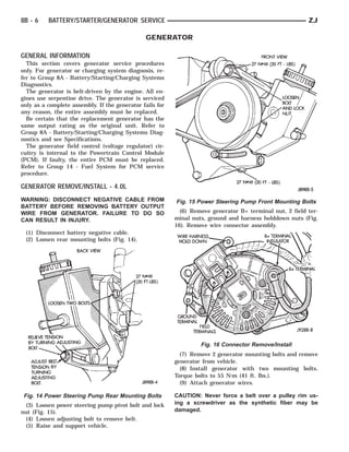 8B - 6    BATTERY/STARTER/GENERATOR SERVICE                                                               ZJ

                                               GENERATOR

GENERAL INFORMATION
  This section covers generator service procedures
only. For generator or charging system diagnosis, re-
fer to Group 8A - Battery/Starting/Charging Systems
Diagnostics.
  The generator is belt-driven by the engine. All en-
gines use serpentine drive. The generator is serviced
only as a complete assembly. If the generator fails for
any reason, the entire assembly must be replaced.
  Be certain that the replacement generator has the
same output rating as the original unit. Refer to
Group 8A - Battery/Starting/Charging Systems Diag-
nostics and see Specifications.
  The generator field control (voltage regulator) cir-
cuitry is internal to the Powertrain Control Module
(PCM). If faulty, the entire PCM must be replaced.
Refer to Group 14 - Fuel System for PCM service
procedure.

GENERATOR REMOVE/INSTALL - 4.0L
WARNING: DISCONNECT NEGATIVE CABLE FROM                   Fig. 15 Power Steering Pump Front Mounting Bolts
BATTERY BEFORE REMOVING BATTERY OUTPUT
WIRE FROM GENERATOR. FAILURE TO DO SO                       (6) Remove generator B+ terminal nut, 2 field ter-
CAN RESULT IN INJURY.                                     minal nuts, ground and harness holddown nuts (Fig.
                                                          16). Remove wire connector assembly.
 (1) Disconnect battery negative cable.
 (2) Loosen rear mounting bolts (Fig. 14).




                                                                   Fig. 16 Connector Remove/Install
                                                            (7) Remove 2 generator mounting bolts and remove
                                                          generator from vehicle.
                                                            (8) Install generator with two mounting bolts.
                                                          Torque bolts to 55 N⅐m (41 ft. lbs.).
                                                            (9) Attach generator wires.

 Fig. 14 Power Steering Pump Rear Mounting Bolts          CAUTION: Never force a belt over a pulley rim us-
 (3) Loosen power steering pump pivot bolt and lock       ing a screwdriver as the synthetic fiber may be
nut (Fig. 15).                                            damaged.
 (4) Loosen adjusting bolt to remove belt.
 (5) Raise and support vehicle.
 
