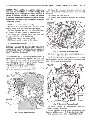 ZJ                                                       BATTERY/STARTER/GENERATOR SERVICE             8B - 7

CAUTION: When installing a serpentine accessory            (3) Rotate the tensioner assembly clockwise (as
drive belt, the belt MUST be routed correctly. The       viewed from front) until tension has been relieved
water pump will be rotating in the wrong direction if    from belt.
the belt is installed incorrectly, causing the engine      (4) Remove belt from vehicle.
to overheat. Refer to the belt routing label in engine     (5) Remove lower generator mounting bolt and nut
compartment, or refer to Belt Schematics in Group        (Fig. 18).
7 - Cooling System.

  (10) Place serpentine belt over pulley.
  (11) The 2 rear mounting bolts and the power
steering pump pivot bolt should be finger tight.
  (12) Turn adjusting bolt until the belt has the cor-
rect tension. See Belt Tension in Specifications.
  (13) Tighten rear mounting bolts, pivot bolt, and
lock nut to 27 N⅐m (20 ft. lbs.) torque.
  (14) Remove support and lower vehicle.
  (15) Connect negative cable to the battery.

GENERATOR REMOVE/INSTALL - 5.2L
WARNING: FAILURE TO DISCONNECT NEGATIVE
CABLE FROM BATTERY BEFORE DISCONNECTING
RED (OUTPUT) WIRE CONNECTOR FROM GENERA-                          Fig. 18 Generator Mounting Bolts
TOR CAN RESULT IN INJURY.
                                                           (6) Remove upper generator mounting bolt and re-
  Drive belts on the 5.2L engine are equipped with a     move generator from bracket.
spring loaded automatic belt tensioner (Fig. 17). This     (7) Remove the battery output terminal nut, 2 field
belt tensioner is used on all belt configurations. For   terminal nuts, ground, and harness holddown nuts
more information, refer to Group 7 - Cooling System,     (Fig. 19). Remove wire connectors.
Automatic Belt Tensioner - 5.2L Engines.
  (1) Disconnect battery negative cable.
  (2) Attach a socket/wrench to the pulley mounting
bolt of the automatic tensioner (Fig. 17).




                                                                  Fig. 19 Connector Remove/Install
                                                           (8) Install harness to replacement generator.
                                                         Tighten hardware as follows:
                                                         • ground terminal, battery output terminal and wire
             Fig. 17 Belt Remove/Install                 harness holddown nuts - 7-10 N⅐m (60-90 in. lbs.)
                                                         • field terminal nuts - 2.5-3 N⅐m (20-30 in. lbs.).
 