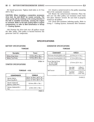 8B - 8    BATTERY/STARTER/GENERATOR SERVICE                                                               ZJ

  (9) Install generator. Tighten both bolts to 41 N⅐m      (11) Attach a socket/wrench to the pulley mounting
(30 ft. lbs.).                                           bolt of the automatic tensioner.
                                                           (12) Rotate the socket/wrench clockwise. Place the
CAUTION: When installing a serpentine accessory          belt over the idler pulley. Let tensioner rotate back
drive belt, the belt MUST be routed correctly. The       into place. Remove wrench. Be sure belt is properly
water pump will be rotating in the wrong direction if    seated on all pulleys.
the belt is installed incorrectly, causing the engine
                                                           (13) Check belt tensioner indexing marks. Refer to
to overheat. Refer to the belt routing label in engine
                                                         Group 7 - Cooling System, Automatic Belt Tensioner.
compartment, or refer to Belt Schematics in Group
7 - Cooling System.

  (10) Position the drive belt over all pulleys except
the idler pulley. This pulley is located between the
generator and A/C compressor.




                                           SPECIFICATIONS

BATTERY SPECIFICATIONS                                   GENERATOR SPECIFICATIONS
                     TORQUE                                                   TORQUE




STARTER SPECIFICATIONS


                  TORQUE - 4.0L
 