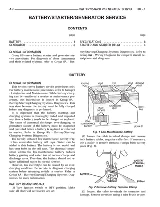ZJ                                                                        BATTERY/STARTER/GENERATOR SERVICE                        8B - 1

                    BATTERY/STARTER/GENERATOR SERVICE

                                                               CONTENTS

                                                                page                                                                  page

BATTERY . . . . . . . . . . . . . . . . . . . . . . . . . . . . . . . 1   SPECIFICATIONS . . . . . . . . . . . . . . . . . . . . . . . . . 8
GENERATOR . . . . . . . . . . . . . . . . . . . . . . . . . . . . 6       STARTER AND STARTER RELAY . . . . . . . . . . . . . 4

GENERAL INFORMATION                                                       tery/Starting/Charging Systems Diagnostics. Refer to
  Group 8B covers battery, starter and generator ser-                     Group 8W - Wiring Diagrams for complete circuit de-
vice procedures. For diagnosis of these components                        scriptions and diagrams.
and their related systems, refer to Group 8A - Bat-




                                                                BATTERY

GENERAL INFORMATION
  This section covers battery service procedures only.
For battery maintenance procedures, refer to Group 0
- Lubrication and Maintenance. While battery charg-
ing can be considered a service or maintenance pro-
cedure, this information is located in Group 8A -
Battery/Starting/Charging Systems Diagnostics. This
was done because the battery must be fully charged
before any diagnosis is performed.
  It is important that the battery, starting, and
charging systems be thoroughly tested and inspected
any time a battery needs to be charged or replaced.
The cause of abnormal discharge, over-charging, or
premature failure of the battery must be diagnosed
and corrected before a battery is replaced or returned
to service. Refer to Group 8A - Battery/Starting/                                      Fig. 1 Low-Maintenance Battery
Charging Systems Diagnostics.                                               (2) Loosen the cable terminal clamps and remove
  The factory installed low-maintenance battery (Fig.                     both battery cables, negative cable first. If necessary,
1) has removable battery cell caps. Water can be                          use a puller to remove terminal clamps from battery
added to this battery. The battery is not sealed and                      posts (Fig. 2).
has vent holes in the cell caps. The chemical compo-
sition within the low-maintenance battery reduces
battery gassing and water loss at normal charge and
discharge rates. Therefore, the battery should not re-
quire additional water in normal service.
  However, low electrolyte can be caused by an over-
charging condition. Be certain to diagnose charging
system before returning vehicle to service. Refer to
Group 8A - Battery/Starting/Charging Systems Diag-
nostics for more information.

BATTERY REMOVE/INSTALL
  (1) Turn ignition switch to OFF position. Make                                  Fig. 2 Remove Battery Terminal Clamp
sure all electrical accessories are off.                                    (3) Inspect the cable terminals for corrosion and
                                                                          damage. Remove corrosion using a wire brush or post
 