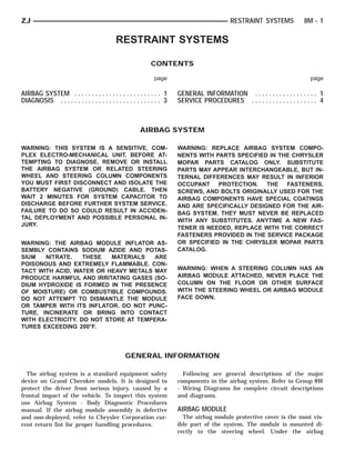 ZJ                                                                                          RESTRAINT SYSTEMS             8M - 1

                                            RESTRAINT SYSTEMS

                                                             CONTENTS

                                                              page                                                          page

AIRBAG SYSTEM . . . . . . . . . . . . . . . . . . . . . . . . . 1       GENERAL INFORMATION . . . . . . . . . . . . . . . . . . 1
DIAGNOSIS . . . . . . . . . . . . . . . . . . . . . . . . . . . . . 3   SERVICE PROCEDURES . . . . . . . . . . . . . . . . . . . 4



                                                        AIRBAG SYSTEM

WARNING: THIS SYSTEM IS A SENSITIVE, COM-                               WARNING: REPLACE AIRBAG SYSTEM COMPO-
PLEX ELECTRO-MECHANICAL UNIT. BEFORE AT-                                NENTS WITH PARTS SPECIFIED IN THE CHRYSLER
TEMPTING TO DIAGNOSE, REMOVE OR INSTALL                                 MOPAR PARTS CATALOG ONLY. SUBSTITUTE
THE AIRBAG SYSTEM OR RELATED STEERING                                   PARTS MAY APPEAR INTERCHANGEABLE, BUT IN-
WHEEL AND STEERING COLUMN COMPONENTS                                    TERNAL DIFFERENCES MAY RESULT IN INFERIOR
YOU MUST FIRST DISCONNECT AND ISOLATE THE                               OCCUPANT PROTECTION. THE FASTENERS,
BATTERY NEGATIVE (GROUND) CABLE. THEN                                   SCREWS, AND BOLTS ORIGINALLY USED FOR THE
WAIT 2 MINUTES FOR SYSTEM CAPACITOR TO                                  AIRBAG COMPONENTS HAVE SPECIAL COATINGS
DISCHARGE BEFORE FURTHER SYSTEM SERVICE.                                AND ARE SPECIFICALLY DESIGNED FOR THE AIR-
FAILURE TO DO SO COULD RESULT IN ACCIDEN-                               BAG SYSTEM. THEY MUST NEVER BE REPLACED
TAL DEPLOYMENT AND POSSIBLE PERSONAL IN-                                WITH ANY SUBSTITUTES. ANYTIME A NEW FAS-
JURY.
                                                                        TENER IS NEEDED, REPLACE WITH THE CORRECT
                                                                        FASTENERS PROVIDED IN THE SERVICE PACKAGE
WARNING: THE AIRBAG MODULE INFLATOR AS-                                 OR SPECIFIED IN THE CHRYSLER MOPAR PARTS
SEMBLY CONTAINS SODIUM AZIDE AND POTAS-                                 CATALOG.
SIUM   NITRATE.    THESE   MATERIALS   ARE
POISONOUS AND EXTREMELY FLAMMABLE. CON-
TACT WITH ACID, WATER OR HEAVY METALS MAY                               WARNING: WHEN A STEERING COLUMN HAS AN
PRODUCE HARMFUL AND IRRITATING GASES (SO-                               AIRBAG MODULE ATTACHED, NEVER PLACE THE
DIUM HYDROXIDE IS FORMED IN THE PRESENCE                                COLUMN ON THE FLOOR OR OTHER SURFACE
OF MOISTURE) OR COMBUSTIBLE COMPOUNDS.                                  WITH THE STEERING WHEEL OR AIRBAG MODULE
DO NOT ATTEMPT TO DISMANTLE THE MODULE                                  FACE DOWN.
OR TAMPER WITH ITS INFLATOR. DO NOT PUNC-
TURE, INCINERATE OR BRING INTO CONTACT
WITH ELECTRICITY. DO NOT STORE AT TEMPERA-
TURES EXCEEDING 200°F.




                                                 GENERAL INFORMATION

  The airbag system is a standard equipment safety                        Following are general descriptions of the major
device on Grand Cherokee models. It is designed to                      components in the airbag system. Refer to Group 8W
protect the driver from serious injury, caused by a                     - Wiring Diagrams for complete circuit descriptions
frontal impact of the vehicle. To inspect this system                   and diagrams.
use Airbag System - Body Diagnostic Procedures
manual. If the airbag module assembly is defective                      AIRBAG MODULE
and non-deployed, refer to Chrysler Corporation cur-                      The airbag module protective cover is the most vis-
rent return list for proper handling procedures.                        ible part of the system. The module is mounted di-
                                                                        rectly to the steering wheel. Under the airbag
 