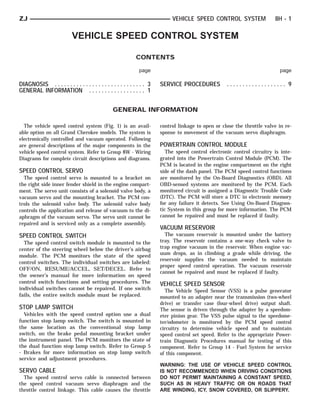 ZJ                                                                           VEHICLE SPEED CONTROL SYSTEM                 8H - 1

                           VEHICLE SPEED CONTROL SYSTEM

                                                             CONTENTS

                                                              page                                                          page

DIAGNOSIS . . . . . . . . . . . . . . . . . . . . . . . . . . . . . 3   SERVICE PROCEDURES           ................... 9
GENERAL INFORMATION . . . . . . . . . . . . . . . . . . 1


                                                 GENERAL INFORMATION

  The vehicle speed control system (Fig. 1) is an avail-                control linkage to open or close the throttle valve in re-
able option on all Grand Cherokee models. The system is                 sponse to movement of the vacuum servo diaphragm.
electronically controlled and vacuum operated. Following
are general descriptions of the major components in the                 POWERTRAIN CONTROL MODULE
vehicle speed control system. Refer to Group 8W - Wiring                   The speed control electronic control circuitry is inte-
Diagrams for complete circuit descriptions and diagrams.                grated into the Powertrain Control Module (PCM). The
                                                                        PCM is located in the engine compartment on the right
SPEED CONTROL SERVO                                                     side of the dash panel. The PCM speed control functions
  The speed control servo is mounted to a bracket on                    are monitored by the On-Board Diagnostics (OBD). All
the right side inner fender shield in the engine compart-               OBD-sensed systems are monitored by the PCM. Each
ment. The servo unit consists of a solenoid valve body, a               monitored circuit is assigned a Diagnostic Trouble Code
vacuum servo and the mounting bracket. The PCM con-                     (DTC). The PCM will store a DTC in electronic memory
trols the solenoid valve body. The solenoid valve body                  for any failure it detects. See Using On-Board Diagnos-
controls the application and release of vacuum to the di-               tic System in this group for more information. The PCM
aphragm of the vacuum servo. The servo unit cannot be                   cannot be repaired and must be replaced if faulty.
repaired and is serviced only as a complete assembly.
                                                                        VACUUM RESERVOIR
SPEED CONTROL SWITCH                                                      The vacuum reservoir is mounted under the battery
  The speed control switch module is mounted to the                     tray. The reservoir contains a one-way check valve to
center of the steering wheel below the driver’s airbag                  trap engine vacuum in the reservoir. When engine vac-
module. The PCM monitors the state of the speed                         uum drops, as in climbing a grade while driving, the
                                                                        reservoir supplies the vacuum needed to maintain
control switches. The individual switches are labeled:
                                                                        proper speed control operation. The vacuum reservoir
OFF/ON, RESUME/ACCEL, SET/DECEL. Refer to
                                                                        cannot be repaired and must be replaced if faulty.
the owner’s manual for more information on speed
control switch functions and setting procedures. The                    VEHICLE SPEED SENSOR
individual switches cannot be repaired. If one switch                     The Vehicle Speed Sensor (VSS) is a pulse generator
fails, the entire switch module must be replaced.                       mounted to an adapter near the transmission (two-wheel
                                                                        drive) or transfer case (four-wheel drive) output shaft.
STOP LAMP SWITCH                                                        The sensor is driven through the adapter by a speedom-
  Vehicles with the speed control option use a dual                     eter pinion gear. The VSS pulse signal to the speedome-
function stop lamp switch. The switch is mounted in                     ter/odometer is monitored by the PCM speed control
the same location as the conventional stop lamp                         circuitry to determine vehicle speed and to maintain
switch, on the brake pedal mounting bracket under                       speed control set speed. Refer to the appropriate Power-
the instrument panel. The PCM monitors the state of                     train Diagnostic Procedures manual for testing of this
the dual function stop lamp switch. Refer to Group 5                    component. Refer to Group 14 - Fuel System for service
- Brakes for more information on stop lamp switch                       of this component.
service and adjustment procedures.
                                                                        WARNING: THE USE OF VEHICLE SPEED CONTROL
SERVO CABLE                                                             IS NOT RECOMMENDED WHEN DRIVING CONDITIONS
  The speed control servo cable is connected between                    DO NOT PERMIT MAINTAINING A CONSTANT SPEED,
the speed control vacuum servo diaphragm and the                        SUCH AS IN HEAVY TRAFFIC OR ON ROADS THAT
throttle control linkage. This cable causes the throttle                ARE WINDING, ICY, SNOW COVERED, OR SLIPPERY.
 