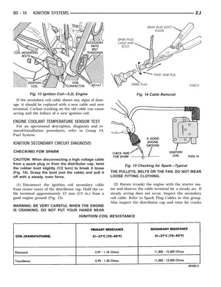 8D - 10    IGNITION SYSTEMS                                                                                 ZJ




          Fig. 13 Ignition Coil—5.2L Engine                             Fig. 14 Cable Removal
  If the secondary coil cable shows any signs of dam-
age, it should be replaced with a new cable and new
terminal. Carbon tracking on the old cable can cause
arcing and the failure of a new ignition coil.

ENGINE COOLANT TEMPERATURE SENSOR TEST
 For an operational description, diagnosis and re-
moval/installation procedures, refer to Group 14,
Fuel System.

IGNITION SECONDARY CIRCUIT DIAGNOSIS
CHECKING FOR SPARK

CAUTION: When disconnecting a high voltage cable
from a spark plug or from the distributor cap, twist
                                                                 Fig. 15 Checking for Spark—Typical
the rubber boot slightly (1/2 turn) to break it loose
(Fig. 14). Grasp the boot (not the cable) and pull it    THE PULLEYS, BELTS OR THE FAN. DO NOT WEAR
off with a steady, even force.                           LOOSE FITTING CLOTHING.

  (1) Disconnect the ignition coil secondary cable         (2) Rotate (crank) the engine with the starter mo-
from center tower of the distributor cap. Hold the ca-   tor and observe the cable terminal for a steady arc. If
ble terminal approximately 12 mm (1/2 in.) from a        steady arcing does not occur, inspect the secondary
good engine ground (Fig. 15).                            coil cable. Refer to Spark Plug Cables in this group.
                                                         Also inspect the distributor cap and rotor for cracks
WARNING: BE VERY CAREFUL WHEN THE ENGINE
IS CRANKING. DO NOT PUT YOUR HANDS NEAR
                                      IGNITION COIL RESISTANCE
 