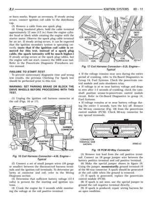 ZJ                                                                            IGNITION SYSTEMS         8D - 11

or burn marks. Repair as necessary. If steady arcing
occurs, connect ignition coil cable to the distributor
cap.
  (3) Remove a cable from one spark plug.
  (4) Using insulated pliers, hold the cable terminal
approximately 12 mm (1/2 in.) from the engine cylin-
der head or block while rotating the engine with the
starter motor. Observe the spark plug cable terminal
for an arc. If steady arcing occurs, it can be expected
that the ignition secondary system is operating cor-
rectly. (note that if the ignition coil cable is re-
moved for this test, instead of a spark plug
cable, the spark intensity will be much higher.)
If steady arcing occurs at the spark plug cables, but
the engine will not start, connect the DRB scan tool.
Refer to the Powertrain Diagnostic Procedures ser-
vice manual.                                                Fig. 17 Coil Harness Connector—5.2L Engine—
                                                                                Typical
FAILURE TO START TEST
  To prevent unnecessary diagnostic time and wrong        • If the voltage remains near zero during the entire
test results, the previous Checking For Spark test        period of cranking, refer to On-Board Diagnostics in
should be performed prior to this test.                   Group 14, Fuel Systems. Check the powertrain con-
                                                          trol module and auto shutdown relay.
WARNING: SET PARKING BRAKE OR BLOCK THE                   • If voltage is at or near battery voltage and drops
DRIVE WHEELS BEFORE PROCEEDING WITH THIS                  to zero after 1-2 seconds of cranking, check the cam-
TEST.                                                     shaft position sensor-to-powertrain control module
                                                          circuit. Refer to On-Board Diagnostics in group 14,
  (1) Unplug the ignition coil harness connector at       Fuel Systems.
the coil (Figs. 16 or 17).                                • If voltage remains at or near battery voltage dur-
                                                          ing the entire 5 seconds, turn the key off. Remove
                                                          the 60-way connector (Fig. 18) from the powertrain
                                                          control module (PCM). Check 60-way connector for
                                                          any spread terminals.




                                                                    Fig. 18 PCM 60-Way Connector
                                                            (5) Remove test lead from the coil positive termi-
  Fig. 16 Coil Harness Connector—4.0L Engine—             nal. Connect an 18 gauge jumper wire between the
                      Typical                             battery positive terminal and coil positive terminal.
  (2) Connect a set of small jumper wires (18 gauge         (6) Make the special jumper shown in figure 19.
or smaller) between the disconnected harness termi-       Using the jumper, momentarily ground terminal-19
nals and the ignition coil terminals. To determine po-    of the 60-way connector. A spark should be generated
larity at connector and coil, refer to the Wiring         at the coil cable when the ground is removed.
Diagrams section.                                           (7) If spark is generated, replace the powertrain
  (3) Determine that sufficient battery voltage (12.4     control module (PCM).
volts) is present for the starting and ignition sys-        (8) If spark is not seen, use the special jumper to
tems.                                                     ground the coil negative terminal directly.
  (4) Crank the engine for 5 seconds while monitor-         (9) If spark is produced, repair wiring harness for
ing the voltage at the coil positive terminal:            an open condition.
 