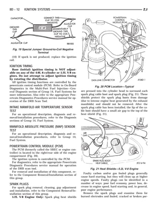 8D - 12     IGNITION SYSTEMS                                                                                  ZJ




  Fig. 19 Special Jumper Ground-to-Coil Negative
                     Terminal
  (10) If spark is not produced, replace the ignition
coil.

IGNITION TIMING
  Base (initial) ignition timing is NOT adjust-
able on any of the 4.0L 6-cylinder or 5.2L V-8 en-
gines. Do not attempt to adjust ignition timing
by rotating the distributor.
  All ignition timing functions are controlled by the
powertrain control module (PCM). Refer to On-Board                    Fig. 20 PCM Location—Typical
Diagnostics in the Multi-Port Fuel Injection—Gen-
eral Diagnosis section of Group 14, Fuel Systems for       are pressed into the cylinder head to surround each
more information. Also refer to the appropriate Pow-       spark plug cable boot and spark plug (Fig. 21). These
ertrain Diagnostics Procedures service manual for op-      shields protect the spark plug boots from damage
eration of the DRB Scan Tool.                              (due to intense engine heat generated by the exhaust
                                                           manifolds) and should not be removed. After the
INTAKE MANIFOLD AIR TEMPERATURE SENSOR                     spark plug cable has been installed, the lip of the ca-
TEST                                                       ble boot should have a small air gap to the top of the
  For an operational description, diagnosis and re-        heat shield (Fig. 21).
moval/installation procedures, refer to the Diagnosis
sections of Group 14, Fuel System.

MANIFOLD ABSOLUTE PRESSURE (MAP) SENSOR
TEST
 For an operational description, diagnosis and re-
moval/installation procedures, refer to Group 14,
Fuel System.

POWERTRAIN CONTROL MODULE (PCM)
  The PCM (formerly called the SBEC or engine con-
troller) is located in the right/rear side of the engine
compartment (Fig. 20).
  The ignition system is controlled by the PCM.
  For diagnostics, refer to the appropriate Powertrain
Diagnostic Procedures service manual for operation
of the DRB scan tool.                                             Fig. 21 Heat Shields—5.2L V-8 Engine
  For removal and installation of this component, re-
                                                             Faulty carbon and/or gas fouled plugs generally
fer to the Component Removal/Installation section of
                                                           cause hard starting, but they will clean up at higher
this group.
                                                           engine speeds. Faulty plugs can be identified in a
SPARK PLUGS                                                number of ways: poor fuel economy, power loss, de-
  For spark plug removal, cleaning, gap adjustment         crease in engine speed, hard starting and, in general,
and installation, refer to the Component Removal/In-       poor engine performance.
stallation section of this group.                            Remove the spark plugs and examine them for
  5.2L V-8 Engine Only: Spark plug heat shields            burned electrodes and fouled, cracked or broken por-
 