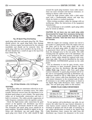 ZJ                                                                             IGNITION SYSTEMS          8D - 15

                                                          around the spark plug insulator. Loose cable connec-
                                                          tions can cause corrosion and increase resistance, re-
                                                          sulting in shorter cable service life.
                                                            Clean the high tension cables with a cloth moist-
                                                          ened with a nonflammable solvent and wipe dry.
                                                          Check for brittle or cracked insulation.
                                                            When testing secondary cables for damage with an
                                                          oscilloscope, follow the instructions of the equipment
                                                          manufacturer.
                                                            If an oscilloscope is not available, spark plug cables
                                                          may be tested as follows:

                                                          CAUTION: Do not leave any one spark plug cable
                                                          disconnected for longer than necessary during test-
                                                          ing. This may cause possible heat damage to the
                                                          catalytic converter. Total test time must not exceed
           Fig. 28 Spark Plug Overheating                 ten minutes.
spark plug cable boot and spark plug (Fig. 29). These
shields protect the spark plug boots from damage            With the engine not running, connect one end of a
(due to intense engine heat generated by the exhaust      test probe to a good ground. Start the engine and run
manifolds) and should not be removed. After the           the other end of the test probe along the entire
spark plug cable has been installed, the lip of the ca-   length of all spark plug cables. If cables are cracked
ble boot should have a small air gap to the top of the    or punctured, there will be a noticeable spark jump
                                                          from the damaged area to the test probe. The cable
heat shield (Fig. 29).
                                                          running from the ignition coil to the distributor cap
                                                          can be checked in the same manner. Cracked, dam-
                                                          aged or faulty cables should be replaced with resis-
                                                          tance type cable. This can be identified by the words
                                                          ELECTRONIC SUPPRESSION printed on the cable
                                                          jacket.
                                                            Use an ohmmeter to test for open circuits, exces-
                                                          sive resistance or loose terminals. Remove the dis-
                                                          tributor cap from the distributor. Do not remove
                                                          cables from cap. Remove cable from spark plug.
                                                          Connect ohmmeter to spark plug terminal end of ca-
                                                          ble and to corresponding electrode in distributor cap.
                                                          Resistance should be 250 to 1000 Ohms per inch of
                                                          cable. If not, remove cable from distributor cap tower
                                                          and connect ohmmeter to the terminal ends of cable.
                                                          If resistance is not within specifications as found in
                                                          the Spark Plug Cable Resistance chart, replace the
       Fig. 29 Heat Shields—5.2L V-8 Engine               cable. Test all spark plug cables in this manner.
TESTING                                                          SPARK PLUG CABLE RESISTANCE
  Spark plug cables are sometimes referred to as sec-
ondary ignition cables or secondary wires. The cables
transfer electrical current from the distributor to in-
dividual spark plugs at each cylinder. The spark plug
cables are of nonmetallic construction and have a
built in resistance. The cables provide suppression of
radio frequency emissions from the ignition system.
  Check the high-tension cable connections for good         To test ignition coil-to-distributor cap cable, do not
contact at the ignition coil, distributor cap towers      remove the cable from the cap. Connect ohmmeter to
and spark plugs. Terminals should be fully seated.        rotor button (center contact) of distributor cap and
The terminals and spark plug covers should be in          terminal at ignition coil end of cable. If resistance is
good condition. Terminals should fit tightly to the ig-   not within specifications as found in the Spark Plug
nition coil, distributor cap and spark plugs. The         Cable Resistance chart, remove the cable from the
spark plug cover (boot) of the cable should fit tight     distributor cap. Connect the ohmmeter to the termi-
 