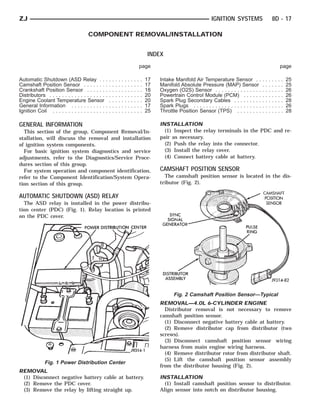 ZJ                                                                                                                              IGNITION SYSTEMS                           8D - 17

                                      COMPONENT REMOVAL/INSTALLATION


                                                                                                INDEX
                                                                                            page                                                                                       page

Automatic Shutdown (ASD Relay . .                  ..   .   .   .   .   .   .   .   .   .   .   17   Intake Manifold Air Temperature Sensor . .                .   .   .   .   .   .   .   25
Camshaft Position Sensor . . . . . . .             ..   .   .   .   .   .   .   .   .   .   .   17   Manifold Absolute Pressure (MAP) Sensor                   .   .   .   .   .   .   .   25
Crankshaft Position Sensor . . . . . .             ..   .   .   .   .   .   .   .   .   .   .   18   Oxygen (O2S) Sensor . . . . . . . . . . . . . . .         .   .   .   .   .   .   .   26
Distributors . . . . . . . . . . . . . . . . . .   ..   .   .   .   .   .   .   .   .   .   .   20   Powertrain Control Module (PCM) . . . . . .               .   .   .   .   .   .   .   26
Engine Coolant Temperature Sensor                   .   .   .   .   .   .   .   .   .   .   .   20   Spark Plug Secondary Cables . . . . . . . . .             .   .   .   .   .   .   .   28
General Information . . . . . . . . . . .          ..   .   .   .   .   .   .   .   .   .   .   17   Spark Plugs . . . . . . . . . . . . . . . . . . . . . .   .   .   .   .   .   .   .   26
Ignition Coil . . . . . . . . . . . . . . . . .    ..   .   .   .   .   .   .   .   .   .   .   25   Throttle Position Sensor (TPS) . . . . . . . .            .   .   .   .   .   .   .   28

GENERAL INFORMATION                                                                                  INSTALLATION
  This section of the group, Component Removal/In-                                                     (1) Inspect the relay terminals in the PDC and re-
stallation, will discuss the removal and installation                                                pair as necessary.
of ignition system components.                                                                         (2) Push the relay into the connector.
  For basic ignition system diagnostics and service                                                    (3) Install the relay cover.
adjustments, refer to the Diagnostics/Service Proce-                                                   (4) Connect battery cable at battery.
dures section of this group.
  For system operation and component identification,                                                 CAMSHAFT POSITION SENSOR
refer to the Component Identification/System Opera-                                                    The camshaft position sensor is located in the dis-
tion section of this group.                                                                          tributor (Fig. 2).

AUTOMATIC SHUTDOWN (ASD) RELAY
  The ASD relay is installed in the power distribu-
tion center (PDC) (Fig. 1). Relay location is printed
on the PDC cover.




                                                                                                            Fig. 2 Camshaft Position Sensor—Typical
                                                                                                     REMOVAL—4.0L 6-CYLINDER ENGINE
                                                                                                       Distributor removal is not necessary to remove
                                                                                                     camshaft position sensor.
                                                                                                       (1) Disconnect negative battery cable at battery.
                                                                                                       (2) Remove distributor cap from distributor (two
                                                                                                     screws).
                                                                                                       (3) Disconnect camshaft position sensor wiring
                                                                                                     harness from main engine wiring harness.
                                                                                                       (4) Remove distributor rotor from distributor shaft.
                                                                                                       (5) Lift the camshaft position sensor assembly
              Fig. 1 Power Distribution Center
                                                                                                     from the distributor housing (Fig. 2).
REMOVAL
 (1) Disconnect negative battery cable at battery.                                                   INSTALLATION
 (2) Remove the PDC cover.                                                                             (1) Install camshaft position sensor to distributor.
 (3) Remove the relay by lifting straight up.                                                        Align sensor into notch on distributor housing.
 