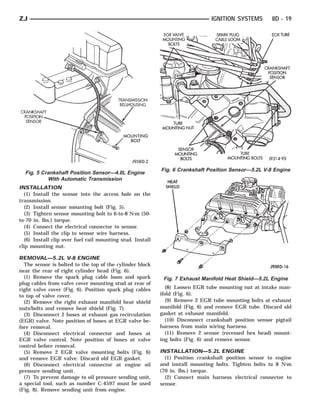 ZJ                                                                             IGNITION SYSTEMS         8D - 19




                                                           Fig. 6 Crankshaft Position Sensor—5.2L V-8 Engine
  Fig. 5 Crankshaft Position Sensor—4.0L Engine
           With Automatic Transmission
INSTALLATION
  (1) Install the sensor into the access hole on the
transmission.
  (2) Install sensor mounting bolt (Fig. 5).
  (3) Tighten sensor mounting bolt to 6-to-8 N⅐m (50-
to-70 in. lbs.) torque.
  (4) Connect the electrical connector to sensor.
  (5) Install the clip to sensor wire harness.
  (6) Install clip over fuel rail mounting stud. Install
clip mounting nut.

REMOVAL—5.2L V-8 ENGINE
  The sensor is bolted to the top of the cylinder block
near the rear of right cylinder head (Fig. 6).
  (1) Remove the spark plug cable loom and spark            Fig. 7 Exhaust Manifold Heat Shield—5.2L Engine
plug cables from valve cover mounting stud at rear of
right valve cover (Fig. 6). Position spark plug cables        (8) Loosen EGR tube mounting nut at intake man-
to top of valve cover.                                     ifold (Fig. 6).
  (2) Remove the right exhaust manifold heat shield           (9) Remove 2 EGR tube mounting bolts at exhaust
nuts/bolts and remove heat shield (Fig. 7).                manifold (Fig. 6) and remove EGR tube. Discard old
  (3) Disconnect 2 hoses at exhaust gas recirculation      gasket at exhaust manifold.
(EGR) valve. Note position of hoses at EGR valve be-          (10) Disconnect crankshaft position sensor pigtail
fore removal.                                              harness from main wiring harness.
  (4) Disconnect electrical connector and hoses at            (11) Remove 2 sensor (recessed hex head) mount-
EGR valve control. Note position of hoses at valve         ing bolts (Fig. 6) and remove sensor.
control before removal.
  (5) Remove 2 EGR valve mounting bolts (Fig. 6)           INSTALLATION—5.2L ENGINE
and remove EGR valve. Discard old EGR gasket.                (1) Position crankshaft position sensor to engine
  (6) Disconnect electrical connector at engine oil        and install mounting bolts. Tighten bolts to 8 N⅐m
pressure sending unit.                                     (70 in. lbs.) torque.
  (7) To prevent damage to oil pressure sending unit,        (2) Connect main harness electrical connector to
a special tool, such as number C-4597 must be used         sensor.
(Fig. 8). Remove sending unit from engine.
 