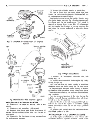 ZJ                                                                           IGNITION SYSTEMS          8D - 21

                                                          (5) Remove the cylinder number 1 spark plug.
                                                          (6) Hold a finger over the open spark plug hole.
                                                       Rotate the engine at the vibration dampener bolt un-
                                                       til compression (pressure) is felt.
                                                          Slowly continue to rotate the engine. Do this until
                                                       the timing index mark on the vibration damper pul-
                                                       ley aligns with the top dead center (TDC) mark (0
                                                       degree) on timing degree scale (Fig. 12). Always ro-
                                                       tate the engine in direction of normal rotation. Do
                                                       not rotate the engine backward to align the timing
                                                       marks.




 Fig. 10 Camshaft Position Sensor—All Engines—
                     Typical




                                                                    Fig. 12 Align Timing Marks
                                                          (7) Remove the distributor holddown bolt and
                                                       clamp (Fig. 11).
                                                          (8) Remove the distributor from engine by slowly
                                                       lifting straight up.
                                                          Note that the rotor will rotate slightly in a counter-
                                                       clockwise direction while lifting up the distributor.
                                                       The oil pump gear will also rotate slightly in a coun-
                                                       terclockwise direction while lifting up the distributor.
                                                       This is due to the helical cut gears on the distributor
                                                       and camshaft.
                                                          Note the removed position of the rotor during dis-
                                                       tributor removal. During installation, this will be re-
     Fig. 11 Distributor—4.0L Engines—Typical          ferred to as the Pre-position.
REMOVAL—4.0L 6-CYLINDER ENGINE                            Observe the slot in the oil pump gear through the
  (1) Disconnect the negative battery cable at the     hole on the side of the engine. It should be slightly
battery.                                               before (counterclockwise of) the 11 o’clock position
  (2) Disconnect coil secondary cable at coil.         (Fig. 13).
                                                          (9) Remove and discard the old distributor-to-en-
  (3) Remove distributor cap from distributor (2
                                                       gine block gasket (Fig. 11).
screws). Do not remove cables from cap. Do not re-
move rotor.                                            INSTALLATION—4.0L 6-CYLINDER ENGINE
  (4) Disconnect the distributor wiring harness from     (1) If the engine crankshaft has been rotated after
the main engine harness.                               distributor removal, cylinder number 1 must be re-
 