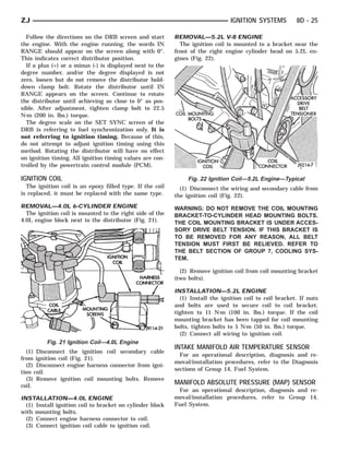 ZJ                                                                              IGNITION SYSTEMS          8D - 25

  Follow the directions on the DRB screen and start        REMOVAL—5.2L V-8 ENGINE
the engine. With the engine running, the words IN            The ignition coil is mounted to a bracket near the
RANGE should appear on the screen along with 0°.           front of the right engine cylinder head on 5.2L en-
This indicates correct distributor position.               gines (Fig. 22).
  If a plus (+) or a minus (-) is displayed next to the
degree number, and/or the degree displayed is not
zero, loosen but do not remove the distributor hold-
down clamp bolt. Rotate the distributor until IN
RANGE appears on the screen. Continue to rotate
the distributor until achieving as close to 0° as pos-
sible. After adjustment, tighten clamp bolt to 22.5
N⅐m (200 in. lbs.) torque.
  The degree scale on the SET SYNC screen of the
DRB is referring to fuel synchronization only. It is
not referring to ignition timing. Because of this,
do not attempt to adjust ignition timing using this
method. Rotating the distributor will have no effect
on ignition timing. All ignition timing values are con-
trolled by the powertrain control module (PCM).

IGNITION COIL                                                   Fig. 22 Ignition Coil—5.2L Engine—Typical
  The ignition coil is an epoxy filled type. If the coil     (1) Disconnect the wiring and secondary cable from
is replaced, it must be replaced with the same type.       the ignition coil (Fig. 22).
REMOVAL—4.0L 6-CYLINDER ENGINE                             WARNING: DO NOT REMOVE THE COIL MOUNTING
  The ignition coil is mounted to the right side of the    BRACKET-TO-CYLINDER HEAD MOUNTING BOLTS.
4.0L engine block next to the distributor (Fig. 21).       THE COIL MOUNTING BRACKET IS UNDER ACCES-
                                                           SORY DRIVE BELT TENSION. IF THIS BRACKET IS
                                                           TO BE REMOVED FOR ANY REASON, ALL BELT
                                                           TENSION MUST FIRST BE RELIEVED. REFER TO
                                                           THE BELT SECTION OF GROUP 7, COOLING SYS-
                                                           TEM.

                                                             (2) Remove ignition coil from coil mounting bracket
                                                           (two bolts).

                                                           INSTALLATION—5.2L ENGINE
                                                             (1) Install the ignition coil to coil bracket. If nuts
                                                           and bolts are used to secure coil to coil bracket,
                                                           tighten to 11 N⅐m (100 in. lbs.) torque. If the coil
                                                           mounting bracket has been tapped for coil mounting
                                                           bolts, tighten bolts to 5 N⅐m (50 in. lbs.) torque.
                                                             (2) Connect all wiring to ignition coil.
          Fig. 21 Ignition Coil—4.0L Engine
                                                           INTAKE MANIFOLD AIR TEMPERATURE SENSOR
  (1) Disconnect the ignition coil secondary cable
                                                             For an operational description, diagnosis and re-
from ignition coil (Fig. 21).
                                                           moval/installation procedures, refer to the Diagnosis
  (2) Disconnect engine harness connector from igni-
                                                           sections of Group 14, Fuel System.
tion coil.
  (3) Remove ignition coil mounting bolts. Remove
coil.
                                                           MANIFOLD ABSOLUTE PRESSURE (MAP) SENSOR
                                                            For an operational description, diagnosis and re-
INSTALLATION—4.0L ENGINE                                   moval/installation procedures, refer to Group 14,
  (1) Install ignition coil to bracket on cylinder block   Fuel System.
with mounting bolts.
  (2) Connect engine harness connector to coil.
  (3) Connect ignition coil cable to ignition coil.
 